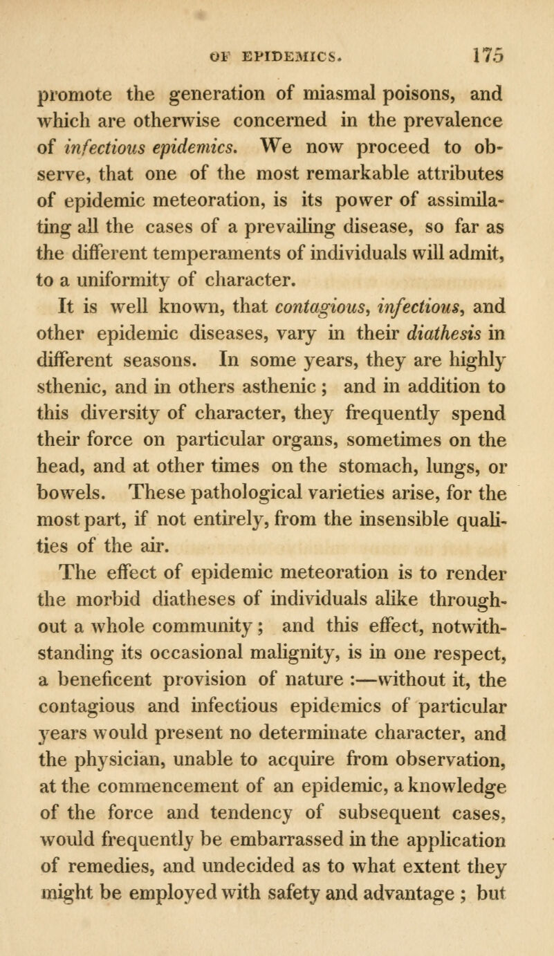 promote the generation of miasmal poisons, and which are otherwise concerned in the prevalence of infectious epidemics. We now proceed to ob- serve, that one of the most remarkable attributes of epidemic meteoration, is its power of assimila- ting all the cases of a prevailing disease, so far as the different temperaments of individuals will admit, to a uniformity of character. It is well known, that contagious, infectious, and other epidemic diseases, vary in their diathesis in different seasons. In some years, they are highly sthenic, and in others asthenic; and in addition to this diversity of character, they frequently spend their force on particular organs, sometimes on the head, and at other times on the stomach, lungs, or bowels. These pathological varieties arise, for the most part, if not entirely, from the insensible quali- ties of the air. The effect of epidemic meteoration is to render the morbid diatheses of individuals alike through- out a whole community; and this effect, notwith- standing its occasional malignity, is in one respect, a beneficent provision of nature :—without it, the contagious and infectious epidemics of particular 37ears would present no determinate character, and the physician, unable to acquire from observation, at the commencement of an epidemic, a knowledge of the force and tendency of subsequent cases, would frequently be embarrassed in the application of remedies, and undecided as to what extent they might be employed with safety and advantage ; but