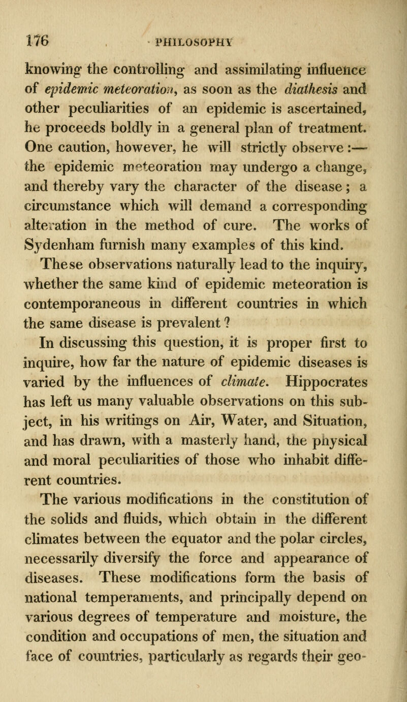 knowing the controlling and assimilating influence of epidemic meteoration, as soon as the diathesis and other peculiarities of an epidemic is ascertained, he proceeds boldly in a general plan of treatment. One caution, however, he will strictly observe :—• the epidemic meteoration may undergo a change, and thereby vary the character of the disease; a circumstance which will demand a corresponding alteration in the method of cure. The works of Sydenham furnish many examples of this kind. These observations naturally lead to the inquiry, whether the same kind of epidemic meteoration is contemporaneous in different countries in which the same disease is prevalent ? In discussing this question, it is proper first to inquire, how far the nature of epidemic diseases is varied by the influences of climate. Hippocrates has left us many valuable observations on this sub- ject, in his writings on Air, Water, and Situation, and has drawn, with a masterly hand, the physical and moral peculiarities of those who inhabit diffe- rent countries. The various modifications in the constitution of the solids and fluids, which obtain in the different climates between the equator and the polar circles, necessarily diversify the force and appearance of diseases. These modifications form the basis of national temperaments, and principally depend on various degrees of temperature and moisture, the condition and occupations of men, the situation and face of countries, particularly as regards their geo»