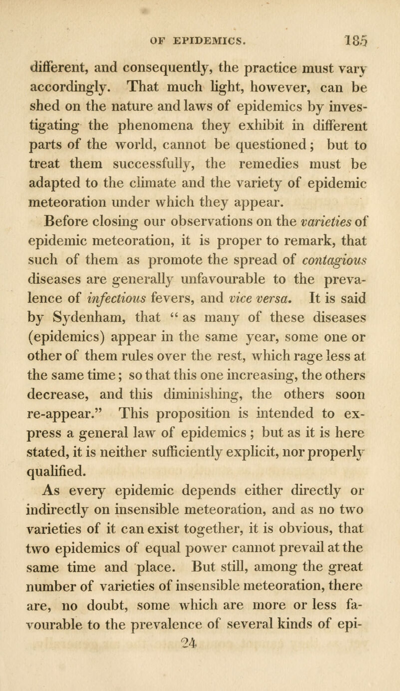 different, and consequently, the practice must vary accordingly. That much light, however, can be shed on the nature and laws of epidemics by inves- tigating the phenomena they exhibit in different parts of the world, cannot be questioned; but to treat them successfully, the remedies must be adapted to the climate and the variety of epidemic meteoration under which they appear. Before closing our observations on the varieties of epidemic meteoration, it is proper to remark, that such of them as promote the spread of contagious diseases are generally unfavourable to the preva- lence of infectious fevers, and vice versa. It is said by Sydenham, that  as many of these diseases (epidemics) appear in the same year, some one or other of them rules over the rest, which rage less at the same time; so that this one increasing, the others decrease, and this diminishing, the others soon re-appear. This proposition is intended to ex- press a general law of epidemics ; but as it is here stated, it is neither sufficiently explicit, nor properly qualified. As every epidemic depends either directly or indirectly on insensible meteoration, and as no two varieties of it can exist together, it is obvious, that two epidemics of equal power cannot prevail at the same time and place. But still, among the great number of varieties of insensible meteoration, there are, no doubt, some which are more or less fa- vourable to the prevalence of several kinds of epi- 24