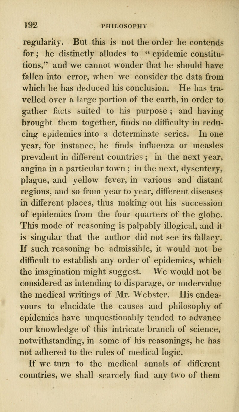 regularity. But this is not the order he contends for; he distinctly alludes to  epidemic constitu- tions, and we cannot wonder that he should have fallen into error, when we consider the data from which he has deduced his conclusion. He has tra- velled over a large portion of the earth, in order to gather facts suited to his purpose ; and having brought them together, finds no difficulty in redu- cing epidemics into a determinate series. In one year, for instance, he finds influenza or measles prevalent in different countries ; in the next year, angina in a particular town ; in the next, dysentery, plague, and yellow fever, in various and distant regions, and so from year to year, different diseases in different places, thus making out his succession of epidemics from the four quarters of the globe. This mode of reasoning is palpably illogical, and it is singular that the author did not see its fallacy. If such reasoning be admissible, it would not be difficult to establish any order of epidemics, which the imagination might suggest. We would not be considered as intending to disparage, or undervalue the medical writings of Mr. Webster. His endea- vours to elucidate the causes and philosophy of epidemics have unquestionably tended to advance our knowledge of this intricate branch of science, notwithstanding, in some of his reasonings, he has not adhered to the rules of medical logic. If we turn to the medical annals of different countries, we shall scarcely find any two of them