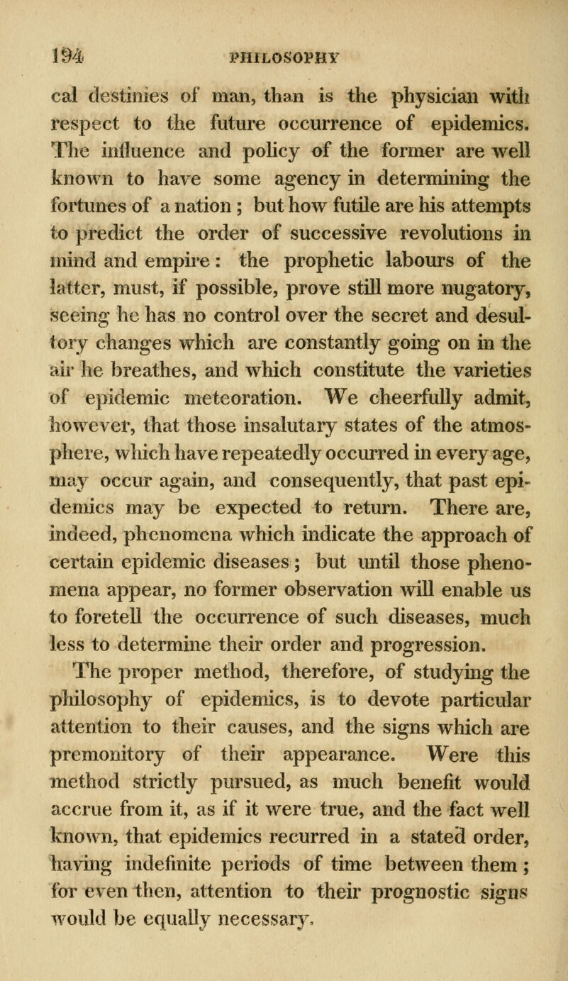 cal destinies of man, than is the physician with respect to the future occurrence of epidemics. The influence and policy of the former are well known to have some agency in determining the fortunes of a nation ; but how futile are his attempts to predict the order of successive revolutions in mind and empire: the prophetic labours of the latter, must, if possible, prove still more nugatory, seeing he has no control over the secret and desul- tory changes which are constantly going on in the air he breathes, and which constitute the varieties of epidemic meteoration. We cheerfully admit, however, that those insalutary states of the atmos- phere, which have repeatedly occurred in every age, may occur again, and consequently, that past epi- demics may be expected to return. There are, indeed, phenomena which indicate the approach of certain epidemic diseases; but until those pheno- mena appear, no former observation will enable us to foretell the occurrence of such diseases, much less to determine their order and progression. The proper method, therefore, of studying the philosophy of epidemics, is to devote particular attention to their causes, and the signs which are premonitory of their appearance. Were this method strictly pursued, as much benefit would accrue from it, as if it were true, and the fact well known, that epidemics recurred in a stated order, having indefinite periods of time between them; for even then, attention to their prognostic signs would be equally necessary.