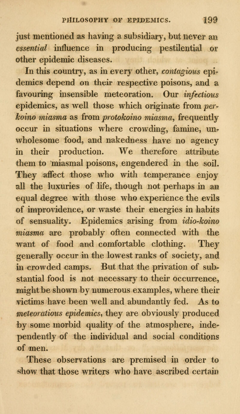 just mentioned as having a subsidiary, but never an essential influence in producing pestilential or other epidemic diseases. In this country, as in every other, contagious epi- demics depend on their respective poisons, and a favouring insensible meteoration. Our infectious epidemics, as well those which originate from per- koino miasma as from protokoino miasma, frequently occur in situations where crowding, famine, un- wholesome food, and nakedness have no agency in their production. We therefore attribute them to miasmal poisons, engendered in the soil. They affect those who with temperance enjoy all the luxuries of life, though not perhaps in an equal degree with those who experience the evils of improvidence, or waste their energies in habits of sensuality. Epidemics arising from idio-koino miasma are probably often connected with the want of food and comfortable clothing. They generally occur in the lowest ranks of society, and in crowded camps. But that the privation of sub- stantial food is not necessary to their occurrence, might be shown by numerous examples, where their victims have been well and abundantly fed. As to meteoratious epidemics, they are obviously produced by some morbid quality of the atmosphere, inde- pendently of the individual and social conditions of men. These observations are premised in order to show that those writers who have ascribed certain