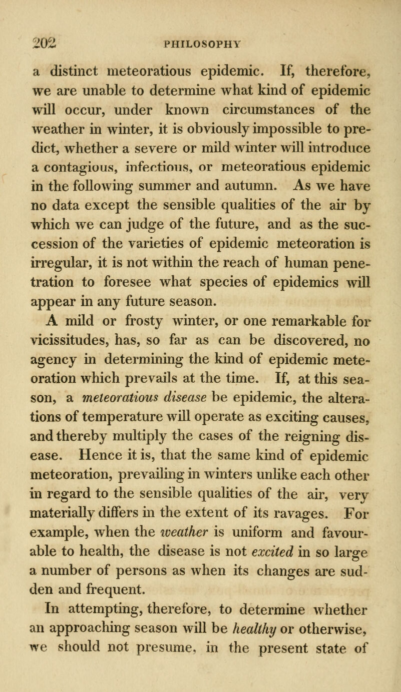 a distinct meteoratious epidemic. If, therefore, we are unable to determine what kind of epidemic will occur, under known circumstances of the weather in winter, it is obviously impossible to pre- dict, whether a severe or mild winter will introduce a contagious, infectious, or meteoratious epidemic in the following summer and autumn. As we have no data except the sensible qualities of the air by which we can judge of the future, and as the suc- cession of the varieties of epidemic meteoration is irregular, it is not within the reach of human pene- tration to foresee what species of epidemics will appear in any future season. A mild or frosty winter, or one remarkable for vicissitudes, has, so far as can be discovered, no agency in determining the kind of epidemic mete- oration which prevails at the time. If, at this sea- son, a meteoratious disease be epidemic, the altera- tions of temperature will operate as exciting causes, and thereby multiply the cases of the reigning dis- ease. Hence it is, that the same kind of epidemic meteoration, prevailing in winters unlike each other in regard to the sensible qualities of the air, very materially diners in the extent of its ravages. For example, when the weather is uniform and favour- able to health, the disease is not excited in so large a number of persons as when its changes are sud- den and frequent. In attempting, therefore, to determine whether an approaching season will be healthy or otherwise, we should not presume, in the present state of