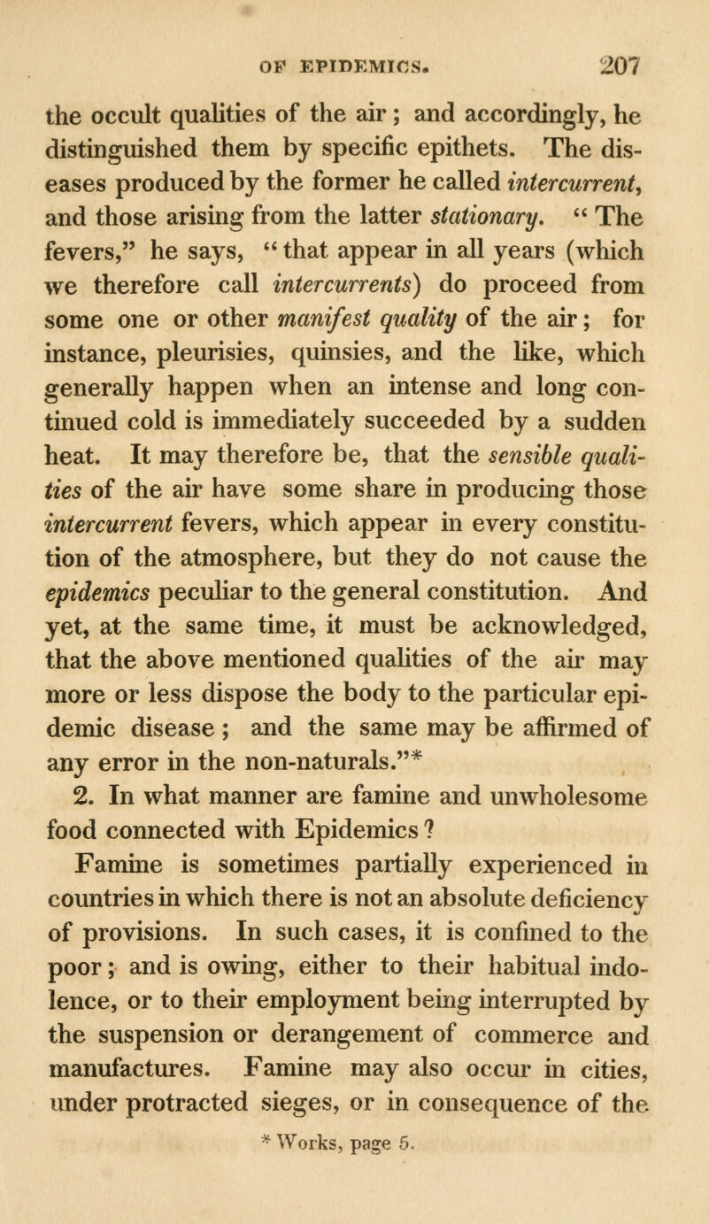 the occult qualities of the air; and accordingly, he distinguished them by specific epithets. The dis- eases produced by the former he called intercurrent, and those arising from the latter stationary,  The fevers, he says,  that appear in all years (which we therefore call intercurrents) do proceed from some one or other manifest quality of the air; for instance, pleurisies, quinsies, and the like, which generally happen when an intense and long con- tinued cold is immediately succeeded by a sudden heat. It may therefore be, that the sensible quali- ties of the air have some share in producing those intercurrent fevers, which appear in every constitu- tion of the atmosphere, but they do not cause the epidemics peculiar to the general constitution. And yet, at the same time, it must be acknowledged, that the above mentioned qualities of the air may more or less dispose the body to the particular epi- demic disease ; and the same may be affirmed of any error in the non-naturals.* 2. In what manner are famine and unwholesome food connected with Epidemics ? Famine is sometimes partially experienced in countries in which there is not an absolute deficiency of provisions. In such cases, it is confined to the poor; and is owing, either to their habitual indo- lence, or to their employment being interrupted by the suspension or derangement of commerce and manufactures. Famine may also occur in cities, under protracted sieges, or in consequence of the * Works, page 5.