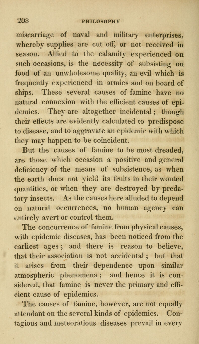 miscarriage of naval and military enterprises, whereby supplies are cut off, or not received in season. Allied to the calamity experienced on such occasions, is the necessity of subsisting on food of an unwholesome quality, an evil which is frequently experienced in armies and on board of ships. These several causes of famine have no natural connexion with the efficient causes of epi- demics. They are altogether incidental; though their effects are evidently calculated to predispose to disease, and to aggravate an epidemic with which they may happen to be coincident. But the causes of famine to be most dreaded, are those which occasion a positive and general deficiency of the means of subsistence, as when the earth does not yield its fruits in their wonted quantities, or when they are destroyed by preda- tory insects. As the causes here alluded to depend on natural occurrences, no human agency can entirely avert or control them. The concurrence of famine from physical causes, with epidemic diseases, has been noticed from the earliest ages ; and there is reason to believe, that their association is not accidental; but that it arises from their dependence upon similar atmospheric phenomena; and hence it is con- sidered, that famine is never the primary and effi- cient cause of epidemics. The causes of famine, however, are not equally attendant on the several kinds of epidemics. Con- tagious and meteoratious diseases prevail in every