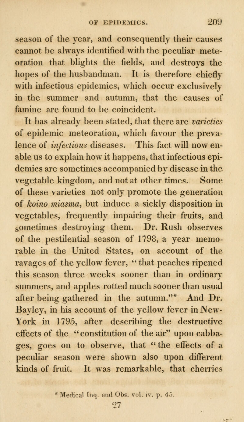 season of the year, and consequently their causes cannot be always identified with the peculiar mete- oration that blights the fields, and destroys the hopes of the husbandman. It is therefore chiefly with infectious epidemics, which occur exclusively in the summer and autumn, that the causes of famine are found to be coincident. It has already been stated, that there are varieties of epidemic meteoration, which favour the preva- lence of infectious diseases. This fact will now en- able us to explain how it happens, that infectious epi- demics are sometimes accompanied by disease in the vegetable kingdom, and not at other times. Some of these varieties not only promote the generation of koino miasma, but induce a sickly disposition in vegetables, frequently impairing their fruits, and sometimes destroying them. Dr. Rush observes of the pestilential season of 1798, a year memo- rable in the United States, on account of the ravages of the yellow fever,  that peaches ripened this season three weeks sooner than in ordinary summers, and apples rotted much sooner than usual after being gathered in the autumn.* And Dr. Bayley, in his account of the yellow fever in New- York in 1795, after describing the destructive effects of the constitution of the air upon cabba- ges, goes on to observe, that the effects of a peculiar season were shown also upon different kinds of fruit. It was remarkable, that cherries %Medical Iiiq. and Obs. vol. iv. p. 4> 27