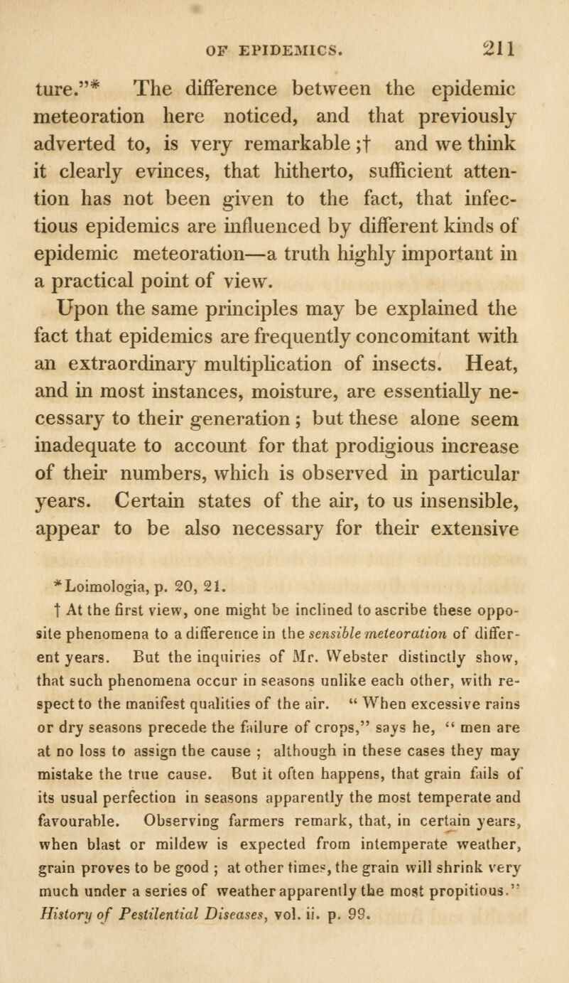 ture.# The difference between the epidemic meteoration here noticed, and that previously adverted to, is very remarkable ;t and we think it clearly evinces, that hitherto, sufficient atten- tion has not been given to the fact, that infec- tious epidemics are influenced by different kinds of epidemic meteoration—a truth highly important in a practical point of view. Upon the same principles may be explained the fact that epidemics are frequently concomitant with an extraordinary multiplication of insects. Heat, and in most instances, moisture, are essentially ne- cessary to their generation; but these alone seem inadequate to account for that prodigious increase of their numbers, which is observed in particular years. Certain states of the air, to us insensible, appear to be also necessary for their extensive *Loimologia, p. 20, 21. t At the first view, one might be inclined to ascribe these oppo- site phenomena to a difference in the sensible meteoration of differ- ent years. But the inquiries of Mr. Webster distinctly show, that such phenomena occur in seasons unlike each other, with re- spect to the manifest qualities of the air.  When excessive rains or dry seasons precede the failure of crops, says he,  men are at no loss to assign the cause ; although in these cases they may mistake the true cause. But it often happens, that grain fails of its usual perfection in seasons apparently the most temperate and favourable. Observing farmers remark, that, in certain years, when blast or mildew is expected from intemperate weather, grain proves to be good ; at other time?, the grain will shrink very much under a series of weather apparently the most propitious. History of Pestilential Diseases, vol. ii. p. 99*