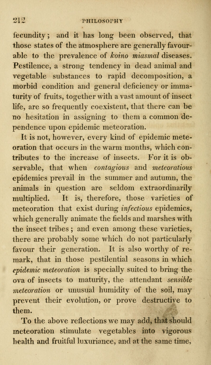 fecundity; and it has long been observed, that those states of the atmosphere are generally favour- able to the prevalence of koino miasmal diseases. Pestilence, a strong tendency in dead animal and vegetable substances to rapid decomposition, a morbid condition and general deficiency or imma- turity of fruits, together with a vast amount of insect life, are so frequently coexistent, that there can be no hesitation in assigning to them a common de- pendence upon epidemic meteoration. It is not, however, every kind of epidemic mete- oration that occurs in the warm months, which con- tributes to the increase of insects. For it is ob- servable, that when contagious and meteoratious epidemics prevail in the summer and autumn, the animals in question are seldom extraordinarily multiplied. It is, therefore, those varieties of meteoration that exist during infectious epidemics, which generally animate the fields and marshes with the insect tribes ; and even among these varieties, there are probably some which do not particularly favour their generation. It is also worthy of re- mark, that in those pestilential seasons in which epidemic meteoration is specially suited to bring the ova of insects to maturity, the attendant sensible meteoration or unusual humidity of the soil, may prevent their evolution, or prove destructive to them. To the above reflections we may add, that should meteoration stimulate vegetables into vigorous health and fruitful luxuriance, and at the same time,