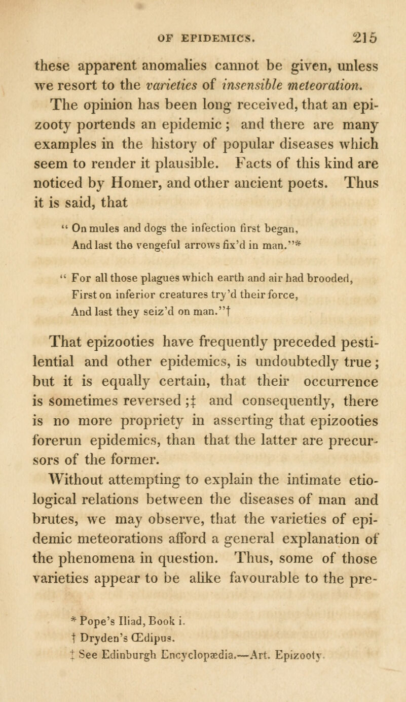 these apparent anomalies cannot be given, unless we resort to the varieties of insensible meteoration. The opinion has been long received, that an epi- zooty portends an epidemic ; and there are many examples in the history of popular diseases which seem to render it plausible. Facts of this kind are noticed by Homer, and other ancient poets. Thus it is said, that  On mules and dogs the infection first began, And last the vengeful arrows fix'd in man/'*  For all those plagues which earth and air had brooded, First on inferior creatures try'd their force, And last they seiz'd on man.t That epizooties have frequently preceded pesti- lential and other epidemics, is undoubtedly true; but it is equally certain, that their occurrence is sometimes reversed ;t and consequently, there is no more propriety in asserting that epizooties forerun epidemics, than that the latter are precur- sors of the former. Without attempting to explain the intimate etio- logical relations between the diseases of man and brutes, we may observe, that the varieties of epi- demic meteorations afford a general explanation of the phenomena in question. Thus, some of those varieties appear to be alike favourable to the pre- * Pope's Iliad, Book i. t Dryden's (Edipus. £ See Edinburgh Encyclopaedia.—Art. Epizooty