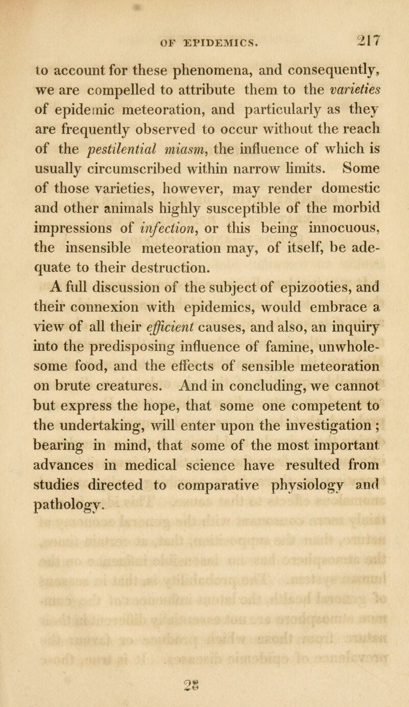 to account for these phenomena, and consequently, we are compelled to attribute them to the varieties of epidemic meteoration, and particularly as they are frequently observed to occur without the reach of the pestilential miasm, the influence of which is usually circumscribed within narrow limits. Some of those varieties, however, may render domestic and other animals highly susceptible of the morbid impressions of infection, or this being innocuous, the insensible meteoration may, of itself, be ade- quate to their destruction. A full discussion of the subject of epizooties, and their connexion with epidemics, would embrace a view of all their efficient causes, and also, an inquiry into the predisposing influence of famine, unwhole- some food, and the effects of sensible meteoration on brute creatures. And in concluding, we cannot but express the hope, that some one competent to the undertaking, will enter upon the investigation; bearing in mind, that some of the most important advances in medical science have resulted from studies directed to comparative physiology and pathology. 28