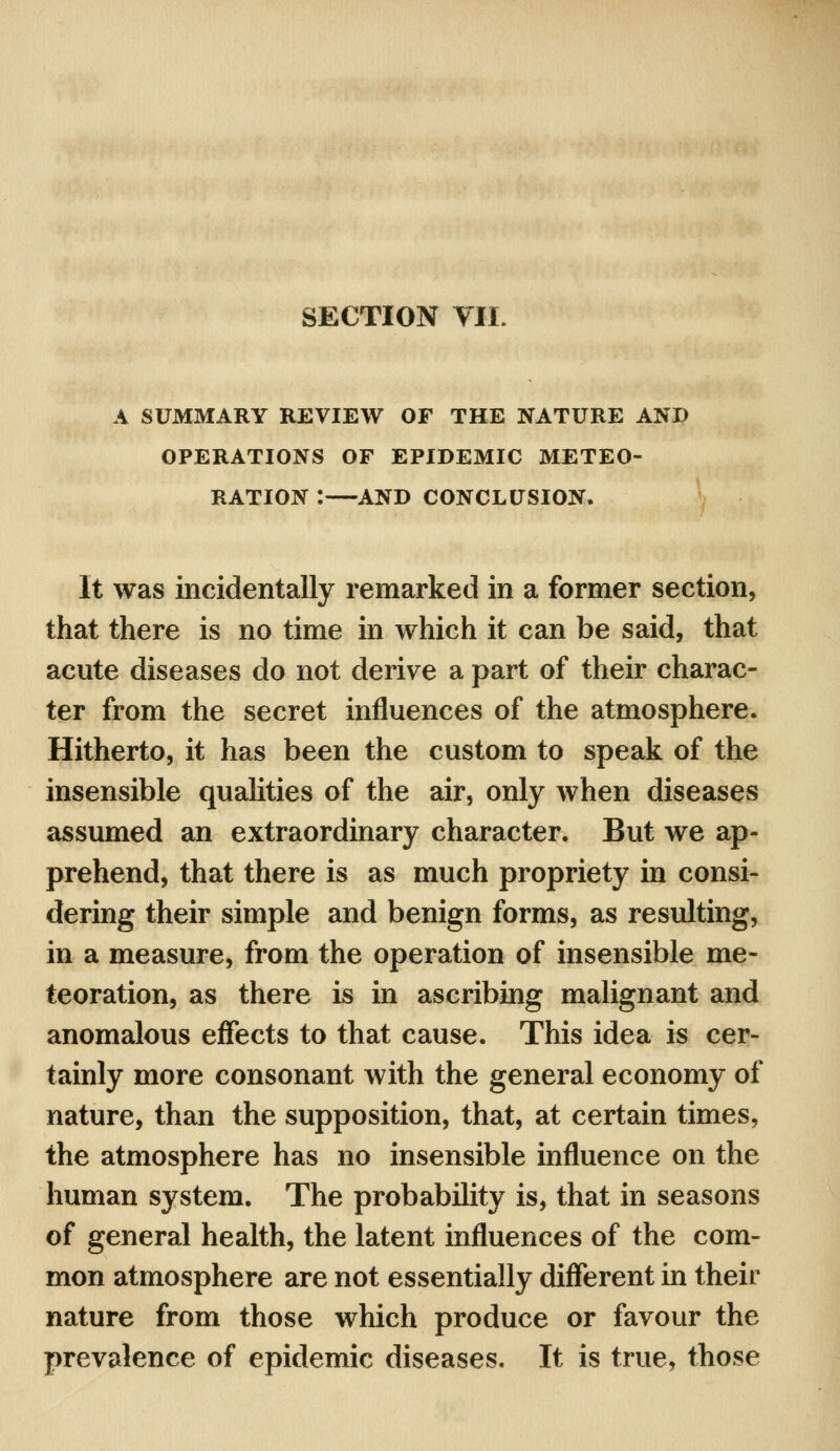 SECTION Til. A SUMMARY REVIEW OF THE NATURE AND OPERATIONS OF EPIDEMIC METEO- RATION :—AND CONCLUSION. It was incidentally remarked in a former section, that there is no time in which it can be said, that acute diseases do not derive a part of their charac- ter from the secret influences of the atmosphere. Hitherto, it has been the custom to speak of the insensible qualities of the air, only when diseases assumed an extraordinary character. But we ap- prehend, that there is as much propriety in consi- dering their simple and benign forms, as resulting, in a measure, from the operation of insensible me- teoration, as there is in ascribing malignant and anomalous effects to that cause. This idea is cer- tainly more consonant with the general economy of nature, than the supposition, that, at certain times, the atmosphere has no insensible influence on the human system. The probability is, that in seasons of general health, the latent influences of the com- mon atmosphere are not essentially different in their nature from those which produce or favour the prevalence of epidemic diseases. It is true, those