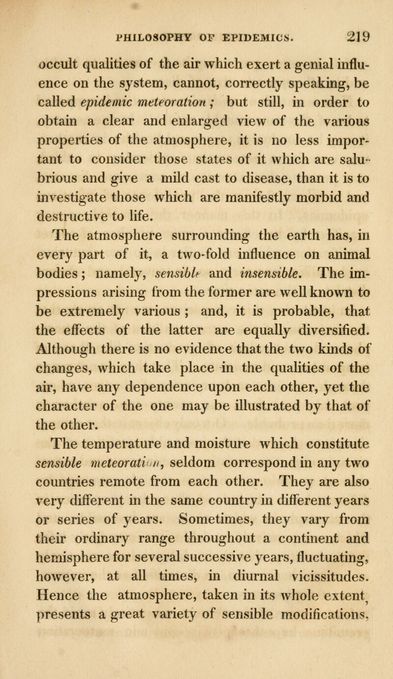 occult qualities of the air which exert a genial influ- ence on the system, cannot, correctly speaking, be called epidemic meteoration ; but still, in order to obtain a clear and enlarged view of the various properties of the atmosphere, it is no less impor- tant to consider those states of it which are salu- brious and give a mild cast to disease, than it is to investigate those which are manifestly morbid and destructive to life. The atmosphere surrounding the earth has, in every part of it, a two-fold influence on animal bodies; namely, sensible and insensible. The im- pressions arising from the former are well known to be extremely various ; and, it is probable, that the effects of the latter are equally diversified. Although there is no evidence that the two kinds of changes, which take place in the qualities of the air, have any dependence upon each other, yet the character of the one may be illustrated by that of the other. The temperature and moisture which constitute sensible meteoratia, seldom correspond in any two countries remote from each other. They are also very different in the same country in different years or series of years. Sometimes, they vary from their ordinary range throughout a continent and hemisphere for several successive years, fluctuating, however, at all times, in diurnal vicissitudes. Hence the atmosphere, taken in its whole extent, presents a great variety of sensible modifications.