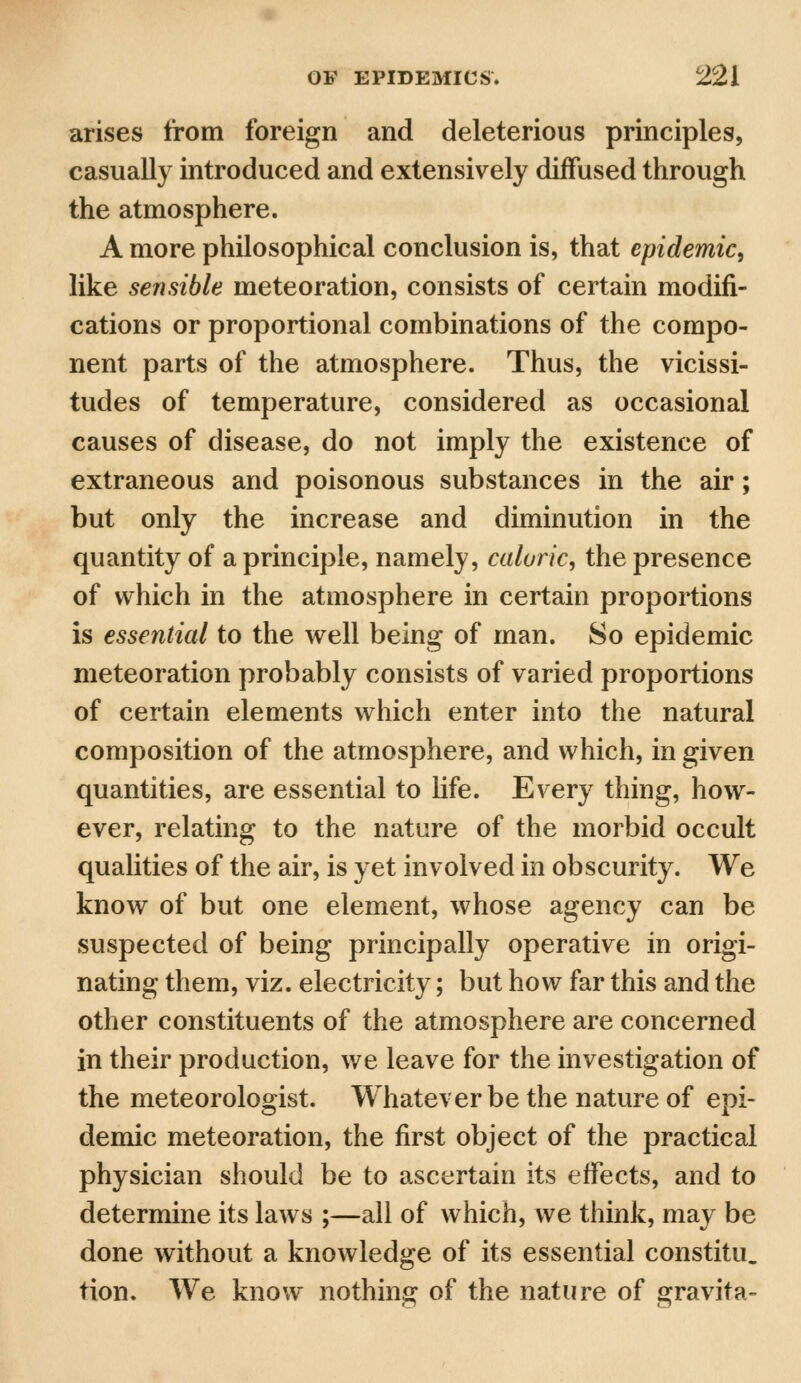 arises from foreign and deleterious principles, casually introduced and extensively diffused through the atmosphere. A more philosophical conclusion is, that epidemic, like sensible meteoration, consists of certain modifi- cations or proportional combinations of the compo- nent parts of the atmosphere. Thus, the vicissi- tudes of temperature, considered as occasional causes of disease, do not imply the existence of extraneous and poisonous substances in the air; but only the increase and diminution in the quantity of a principle, namely, caloric, the presence of which in the atmosphere in certain proportions is essential to the well being of man. So epidemic meteoration probably consists of varied proportions of certain elements which enter into the natural composition of the atmosphere, and which, in given quantities, are essential to life. Every thing, how- ever, relating to the nature of the morbid occult qualities of the air, is yet involved in obscurity. We know of but one element, whose agency can be suspected of being principally operative in origi- nating them, viz. electricity; but how far this and the other constituents of the atmosphere are concerned in their production, we leave for the investigation of the meteorologist. Whatever be the nature of epi- demic meteoration, the first object of the practical physician should be to ascertain its effects, and to determine its laws ;—all of which, we think, may be done without a knowledge of its essential constitu. tion. We know nothing of the nature of gravita-