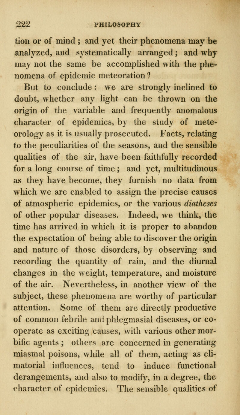 tion or of mind ; and yet their phenomena may be analyzed, and systematically arranged; and why may not the same be accomplished with the phe- nomena of epidemic meteoration ? But to conclude: we are strongly inclined to doubt, whether any light can be thrown on the origin of the variable and frequently anomalous character of epidemics, by the study of mete- orology as it is usually prosecuted. Facts, relating to the peculiarities of the seasons, and the sensible qualities of the air, have been faithfully recorded for a long course of time ; and yet, multitudinous as they have become, they furnish no data from which we are enabled to assign the precise causes of atmospheric epidemics, or the various diatheses of other popular diseases. Indeed, we think, the time has arrived in which it is proper to abandon the expectation of being able to discover the origin and nature of those disorders, by observing and recording the quantity of rain, and the diurnal changes in the weight, temperature, and moisture of the air. Nevertheless, in another view of the subject, these phenomena are worthy of particular attention. Some of them are directly productive of common febrile and phlegmasia! diseases, or co- operate as exciting causes, with various other mor- bific agents ; others are concerned in generating miasmal poisons, while all of them, acting as cli- matorial influences, tend to induce functional derangements, and also to modify, in a degree, the character of epidemics. The sensible qualities of