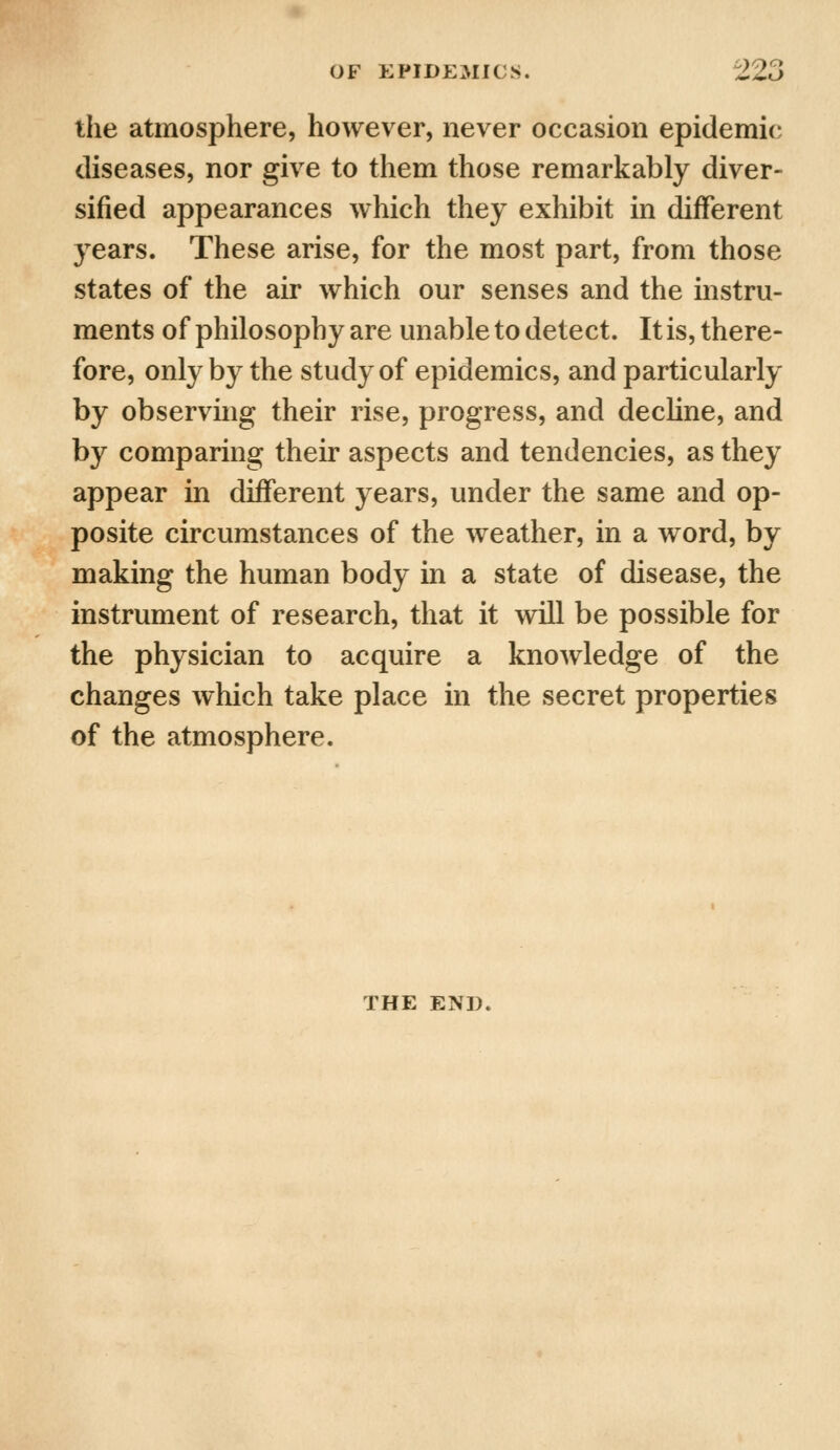 the atmosphere, however, never occasion epidemic diseases, nor give to them those remarkably diver- sified appearances which they exhibit in different years. These arise, for the most part, from those states of the air which our senses and the instru- ments of philosophy are unable to detect. It is, there- fore, only by the study of epidemics, and particularly by observing their rise, progress, and decline, and by comparing their aspects and tendencies, as they appear in different years, under the same and op- posite circumstances of the weather, in a word, by making the human body in a state of disease, the instrument of research, that it will be possible for the physician to acquire a knowledge of the changes which take place in the secret properties of the atmosphere. THE END.