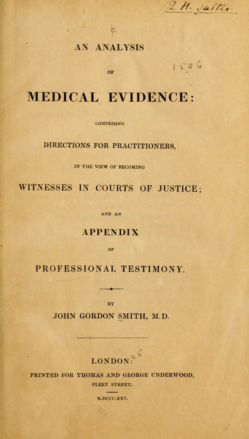 2 A ja^iVZ. f- Ai\ ANALYSIS MEDICAL EVIDENCE: COMPRISING DIRECTIONS FOR PRACTITIONERS, IN THE VIEW OF BECOMING WITNESSES IN COURTS OF JUSTICE; APPENDIX PROFESSIONAL TESTIMONY. BY JOHN GORDON SMITH, M.D. LONDON: PRINTED FOR THOMAS AND GEORGE UNDERWOOD, FLEET STREET. M.DCCC.XXV.