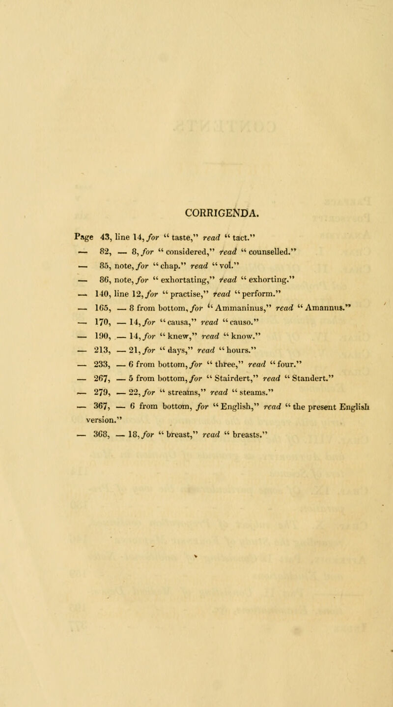 CORRIGENDA. Page 43, line 14,/or taste, read tact. — 82, — 8, for  considered, read  counselled. — 85, note, for  chap. read  vol. — 8G, note, for  exhortating, read  exhorting. — 140, line 12,/or practise, read perform. — 1G5, —8 from bottom,/or *'Ammaninus, read  Amannns. — 170, — 14,/or causa, read causo. — 190, — 14,/or knew, read know. — 213, —21,/or days, read hours. — 233, —6 from bottom,/or three, read four. — 267, —5 from bottom,/or  Stairdert, read  Standert. — 279, — 22, for  streams, read  steams. — 367, — 6 from bottom, for  English, read  the present English version. — 368, —18,/or breast, read breasts.