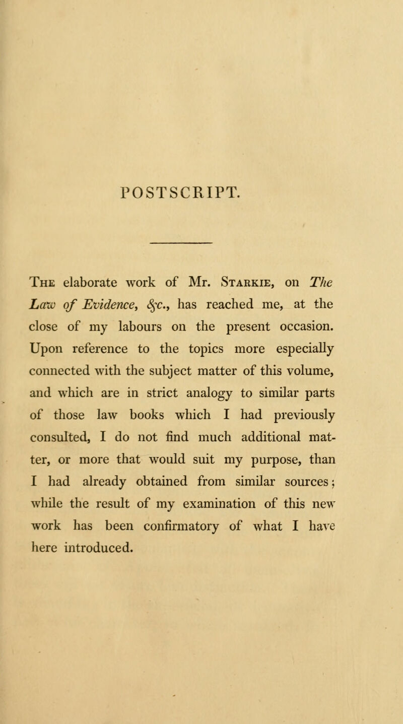 POSTSCRIPT. The elaborate work of Mr. Starkie, on The Law of Evidence^ ^c, has reached me, at the close of my labours on the present occasion. Upon reference to the topics more especially connected with the subject matter of this volume, and which are in strict analogy to similar parts of those law books which I had previously consulted, I do not find much additional mat- ter, or more that would suit my purpose, than I had already obtained from similar sources; while the result of my examination of this new work has been confirmatory of what I have here introduced.