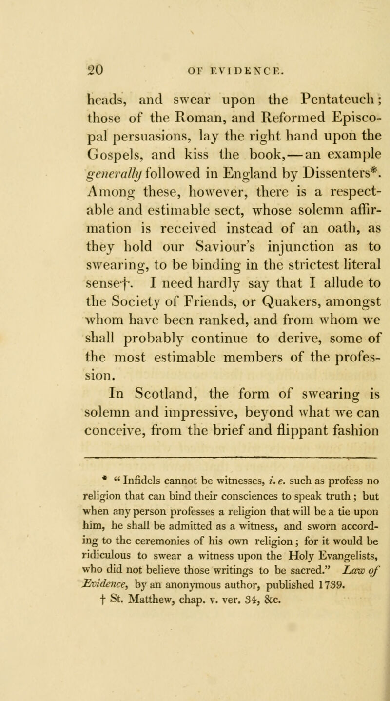 heads, and swear upon the Pentateuch; those of the Roman, and Reformed Episco- pal persuasions, lay the right hand upon the Gospels, and kiss the book,—an example generally followed in England by Dissenters*. Among these, however, there is a respect- able and estimable sect, whose solemn affir- mation is received instead of an oath, as they hold our Saviour's injunction as to swearing, to be binding in the strictest literal sense-j-. I need hardly say that I allude to the Society of Friends, or Quakers, amongst whom have been ranked, and from whom we shall probably continue to derive, some of the most estimable members of the profes- sion. In Scotland, the form of swearing is solemn and impressive, beyond what we can conceive, from the brief and flippant fashion *  Infidels cannot be witnesses, /. e, such as profess no religion that can bind their consciences to speak truth ; but when any person professes a religion that will be a tie upon him, he shall be admitted as a witness, and sworn accord- ing to the ceremonies of his owti religion; for it would be ridiculous to swear a witness upon the Holy Evangelists, who did not believe those writings to be sacred. La'w of Evidence, by an anonjTnous author, published 1739. t St. Matthew, chap. v. ver. 3i, &c.