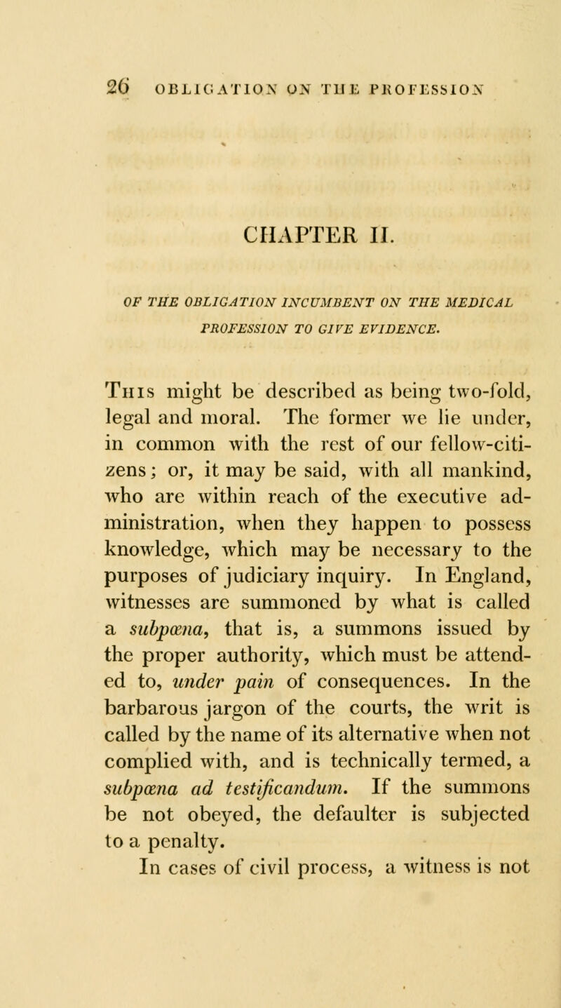 CHAPTER II. OF THE OBLIGATION INCUMBENT ON THE MEDICAL PROFESSION TO GIVE EVIDENCE. Tins might be described as being two-fold, legal and moral. The former we lie under, in common with the rest of our fellow-citi- zens; or, it may be said, with all mankind, who are within reach of the executive ad- ministration, when they happen to possess knowledge, which may be necessary to the purposes of judiciary inquiry. In England, witnesses are summoned by what is called a subpoena, that is, a summons issued by the proper authority, which must be attend- ed to, under pain of consequences. In the barbarous jargon of the courts, the wTit is called by the name of its alternative when not complied with, and is technically termed, a subpcEna ad testificandum. If the summons be not obeyed, the defaulter is subjected to a penalty. In cases of civil process, a witness is not