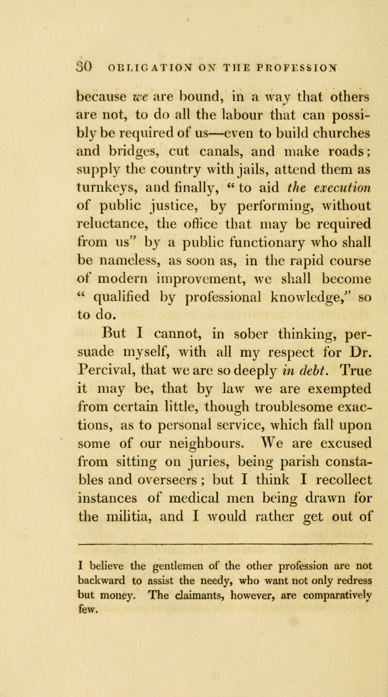 because we are bound, in a way that others are not, to do all the labour that can possi- bly be required of us—even to build churches and bridges, cut canals, and make roads; supply the country with jails, attend them as turnkeys, and finally,  to aid the execution of public justice, by performing, without reluctance, the ofiicc that may be required from us'' by a public functionary who shall be nameless, as soon as, in the rapid course of modern improvement, wc shall become  qualified by professional knowledge, so to do. But I cannot, in sober thinking, per- suade myself, with all my respect for Dr. Percival, that we are so deeply in debt. True it may be, that by law we are exempted from certain little, though troublesome exac- tions, as to personal service, which fall upon some of our neighbours. We are excused from sitting on juries, being parish consta- bles and overseers; but I think I recollect instances of medical men being drawn for the militia, and I Avould rather get out of I believe the gentlemen of the other profession are not backward to assist the needy, who want not only redress but money. The claimants, however, are comparatively few.