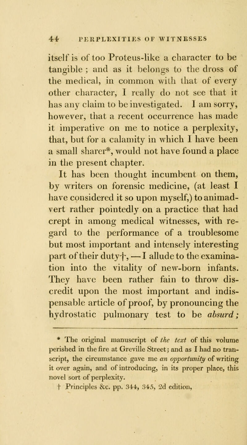 itself is of too Proteus-like a character to be tangible ; and as it belongs to the dross of the medical, in common with that of every other character, I really do not see that it has any claim to be investigated. I am sorry, however, that a recent occurrence has made it imperative on me to notice a perplexity, that, but for a calamity in which I have been a small sharer*, would not have found a place in the present chapter. It has been thought incumbent on them, by writers on forensic medicine, (at least I have considered it so upon myself,) to animad- vert rather pointedly on a practice that had crept in among medical witnesses, with re- gard to the performance of a troublesome but most important and intensely interesting part of their duty-j^, —I allude to the examina- tion into the vitality of new-born infants. They have been rather fain to throw dis- credit upon the most important and indis- pensable article of proof, by pronouncing the hydrostatic pulmonary test to be absurd; * The original manuscript of the text of this volume perished in the fire at Greville Street; and as I had no tran- script, the circumstance gave me an opjportunity of writing it over again, and of introducing, in its proper place, this novel sort of perplexity. t Principles &c. pp. S^*, 345, 2d edition,