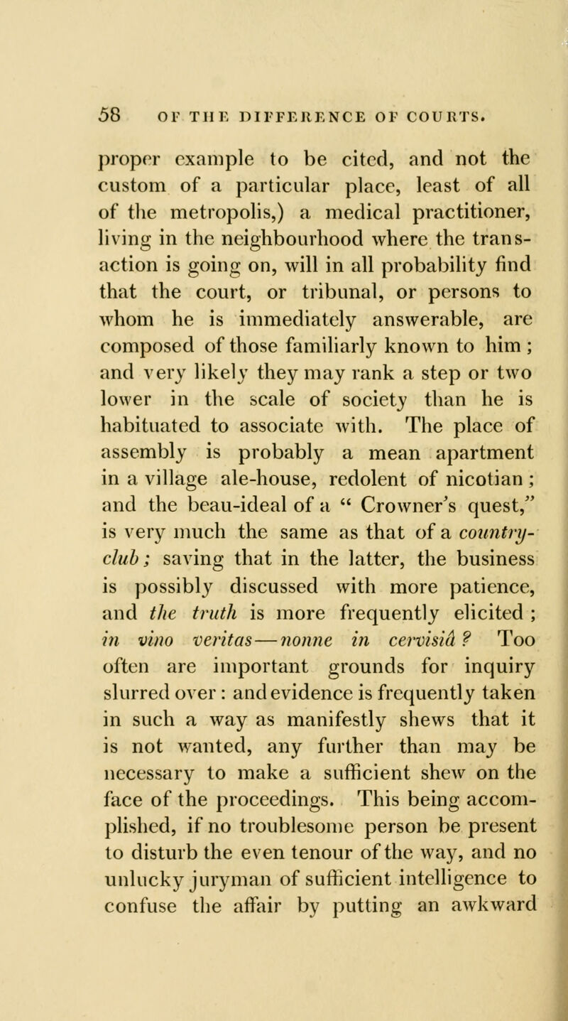 proper example to be cited, and not the custom of a particular place, least of all of the metropolis,) a medical practitioner, living in the neighbourhood where the trans- action is going on, will in all probability find that the court, or tribunal, or persons to whom he is immediately answerable, are composed of those familiarly known to him ; and very likely they may rank a step or two lower in the scale of society than he is habituated to associate with. The place of assembly is probably a mean apartment in a village ale-house, redolent of nicotian ; and the beau-ideal of a  Crowner's quest, is very much the same as that of a country^ club; saving that in the latter, the business is possibly discussed with more patience, and tJie truth is more frequently elicited ; i?i vino Veritas—nonne in cervisicl ? Too often are important grounds for inquiry slurred over : and evidence is frequently taken in such a way as manifestly shews that it is not wanted, any further than may be necessary to make a sufficient shew on the face of the proceedings. This being accom- plished, if no troublesome person be present to disturb the even tenour of the way, and no unlucky juryman of sufficient intelligence to confuse the affiiir by putting an awkward