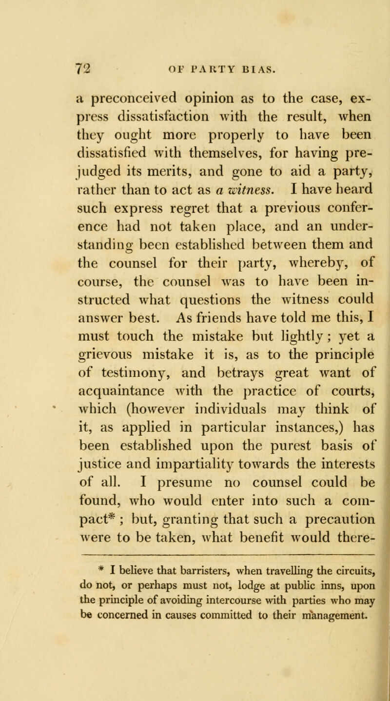 a preconceived opinion as to the case, ex- press dissatisfaction with the result, when they ought more properly to have been dissatisfied with themselves, for having pre- judged its merits, and gone to aid a party, rather than to act as a uitness. I have heard such express regret that a previous confer- ence had not taken place, and an under- stand! no- been estabUshed between them and the counsel for their party, wherebj% of course, the counsel was to have been in- structed what questions the witness could answer best. As friends have told me this, I must touch the mistake but lightly; yet a grievous mistake it is, as to the principle of testimony, and betrays great want of acquaintance with the practice of courts, which (however individuals may think of it, as applied in particular instances,) has been established upon the purest basis of justice and impartiality towards the interests of all. I presume no counsel could be found, who would enter into such a com- pact* ; but, granting that such a precaution were to be taken, what benefit would there- * I believe that barristers, when travelling the circuits, do not, or perhaps must not, lodge at public inns, upon the principle of avoiding intercourse with parties who may be concerned in causes committed to their management.