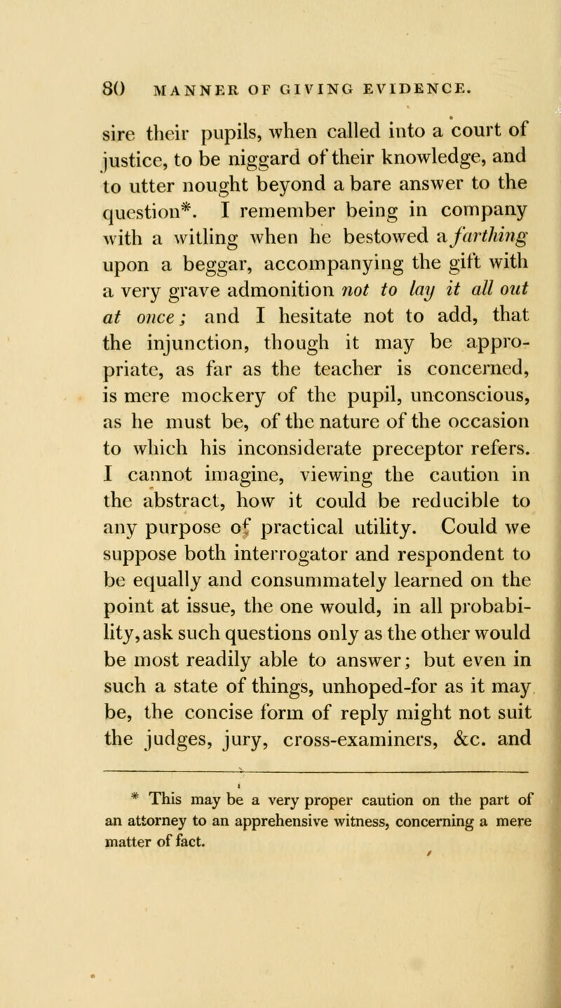 sire their pupils, when called into a court of justice, to be niggard of their knowledge, and lo utter nought beyond a bare answer to the question*. I remember being in company M'ith a witling when he bestowed nfarthing upon a beggar, accompanying the gift with a very grave admonition not to lay it all out at once; and I hesitate not to add, that the injunction, though it may be appro- priate, as far as the teacher is concerned, is mere mockery of the pupil, unconscious, as he must be, of the nature of the occasion to which his inconsiderate preceptor refers. I cannot imagine, viewing the caution in the abstract, how it could be reducible to any purpose of practical utility. Could we suppose both interrogator and respondent to be equally and consummately learned on the point at issue, the one would, in all probabi- lity, ask such questions only as the other would be most readily able to answer; but even in such a state of things, unhoped-for as it may be, the concise form of reply might not suit the judges, jury, cross-examiners, &c. and * This may be a very proper caution on the part of an attorney to an apprehensive witness, concerning a mere matter of fact.