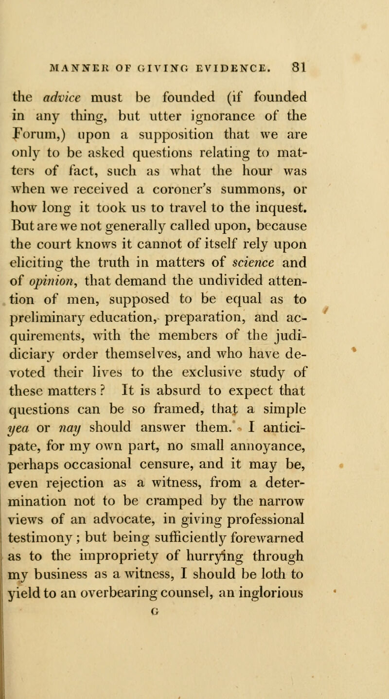 the advice must be founded (if founded in any thing, but utter ignorance of the Forum,) upon a supposition that we are only to be asked questions relating to mat- ters of fact, such as what the hour was when we received a coroner's summons, or how long it took us to travel to the inquest. But are we not generally called upon, because the court knows it cannot of itself rely upon eliciting the truth in matters of science and of opinion., that demand the undivided atten- tion of men, supposed to be equal as to preliminary education, preparation, and ac- quirements, with the members of the judi- diciary order themselves, and who have de- voted their lives to the exclusive study of these matters ? It is absurd to expect that questions can be so framed, that a simple yea or nay should answer them. I antici- pate, for my own part, no small annoyance, perhaps occasional censure, and it may be, even rejection as a witness, from a deter- mination not to be cramped by the narrow views of an advocate, in giving professional testimony ; but being sufficiently forewarned as to the impropriety of hurrying through my business as a witness, I should be loth to yield to an overbearing counsel, an inglorious G