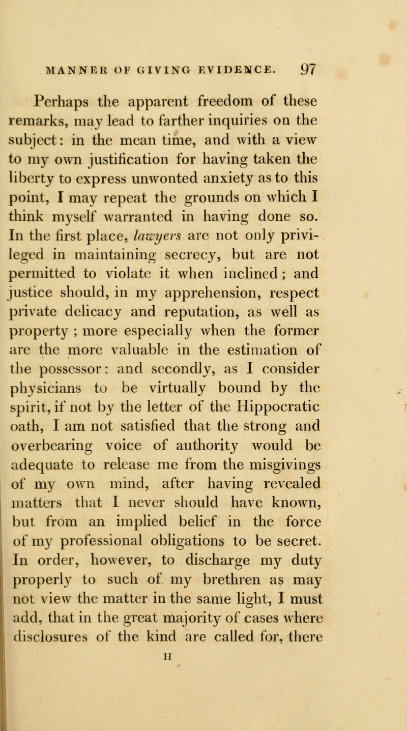 Perhaps the apparent freedom of these remarks, may lead to farther inquiries on the subject: in the mean time, and with a view to my own justification for having taken the liberty to express unwonted anxiety as to this point, I may repeat the grounds on which I think myself warranted in having done so. In the first place, lawyers are not only privi- leged in maintaining secrecy, but are not permitted to violate it when inclined; and justice should, in my apprehension, respect private delicacy and reputation, as well as property ; more especially when the former arc the more valuable in the estimation of the possessor: and secondly, as I consider physicians to be virtually bound by the spirit, if not by the letter of the Hippocratic oath, I am not satisfied that the strong and overbearing voice of authority would be adequate to release me from the misgivings of my own mind, after having revealed matters that I never should have known, but from an implied belief in the force of my professional obligations to be secret. In order, however, to discharge my duty properly to such of my brethren as may not view the matter in the same light, I must add, that in the great majority of cases where disclosures of the kind are called for, there H