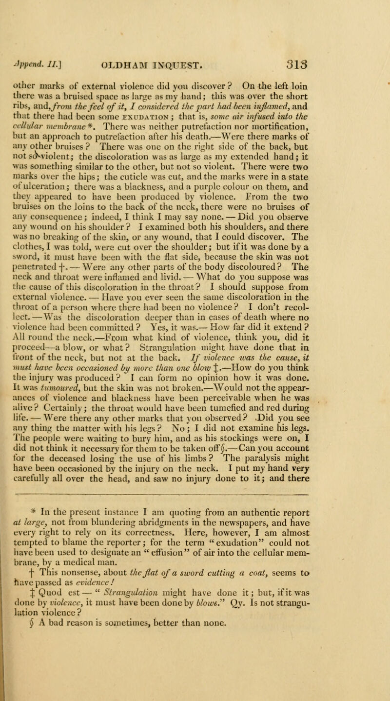 other marks of external uolence did you discover ? On the left loin there was a bruised space as !ar<;e as my haml; this was over the short ribs, ax\d, froni the feel of it, I comidered the part had been inflamed, and that there had been some exudation ; that is, some air infused into the cellular membrane*. There was neither putrefaction nor mortification, but an approacii to putrefaction after his death.—Were there marks of any other bruises ? There was one on the right side of the back, but not s(y^violent; the discoloration was as laj'ge as my extended hand; it was something similar to the other, but not so violent. There were two marks over the hips; the cuticle was cut, and the marks were in a state of ulceration; there was a blackness, and a purple colour on them, and the\- appeared to have been produced by violence. From the two bruises on the loins to the back of the neck, there were no bruises of any consequence; indeed, I think I may say none. — Did you observe any wound on his shoulder ? I examined both his shoulders, and there was no breaking of the skin, or any wound, that I could discover. The clothes, I was told, were cut over the shoulder; but if it was done by a sword, it must have been with the flat side, because the skin was not penetrated f. —Were any other parts of the body discoloured? The neck and throat were inflamed and livid. — What do j'ou suppose was the cause of this discoloration in the throat? I should suppose from external violence. — Have you ever seen the same discoloration in the throat of a person where there had been no violence ? I don't recol- lect.— Was the discoloration deeper than in cases of death where no violence had been committed ? Yes, it was.— How far did it extend ? All round the neck.—From what kind of violence, think you, did it proceed—a blow, or what ? Strangulation might have done that in front of the neck, but not at the back. If violence ivas the cause, it must have been occasioned by more than one blow J.—How do you think the injury was produced ? I can form no opinion how it was done. It was tumoured, but the skin was not broken.—Would not the appear- ances of violence and blackness have been perceivable when he was alive? Certainly; the throat would have been tumefied and red during life. — Were there any other marks that you obsei'ved ? .Did you see any thing the matter with his legs ? No ; I did not examine his legs. The people were waiting to bury him, and as his stockings were on, I did not think it necessary for them to be taken ofFiJ.— Can you account for the deceased losing' the use of his limbs ? The paralysis might have been occasioned by the injury on the neck. I put my hand very carefully all over the head, and saw no injury done to it; and there * In the present instance I am quoting from an authentic report at large, not from blundering abridgn)ents in the newspapers, and have every right to rely on its correctness. Here, however, I am almost tempted to blame the reporter; for tiie term exudation could not have been used to designate an  efiusion of air into the cellular mem- brane, by a medical man. -j- This nonsense, about the flat of a sword cutting a coat, seems to have passed as evidence ! \ Quod est— Strangulation might have done it; but, if it was done by violence, it must have been done by blows. Oy. Is not strangu- lation violence ? § A bad reason is sometimes, better than none.