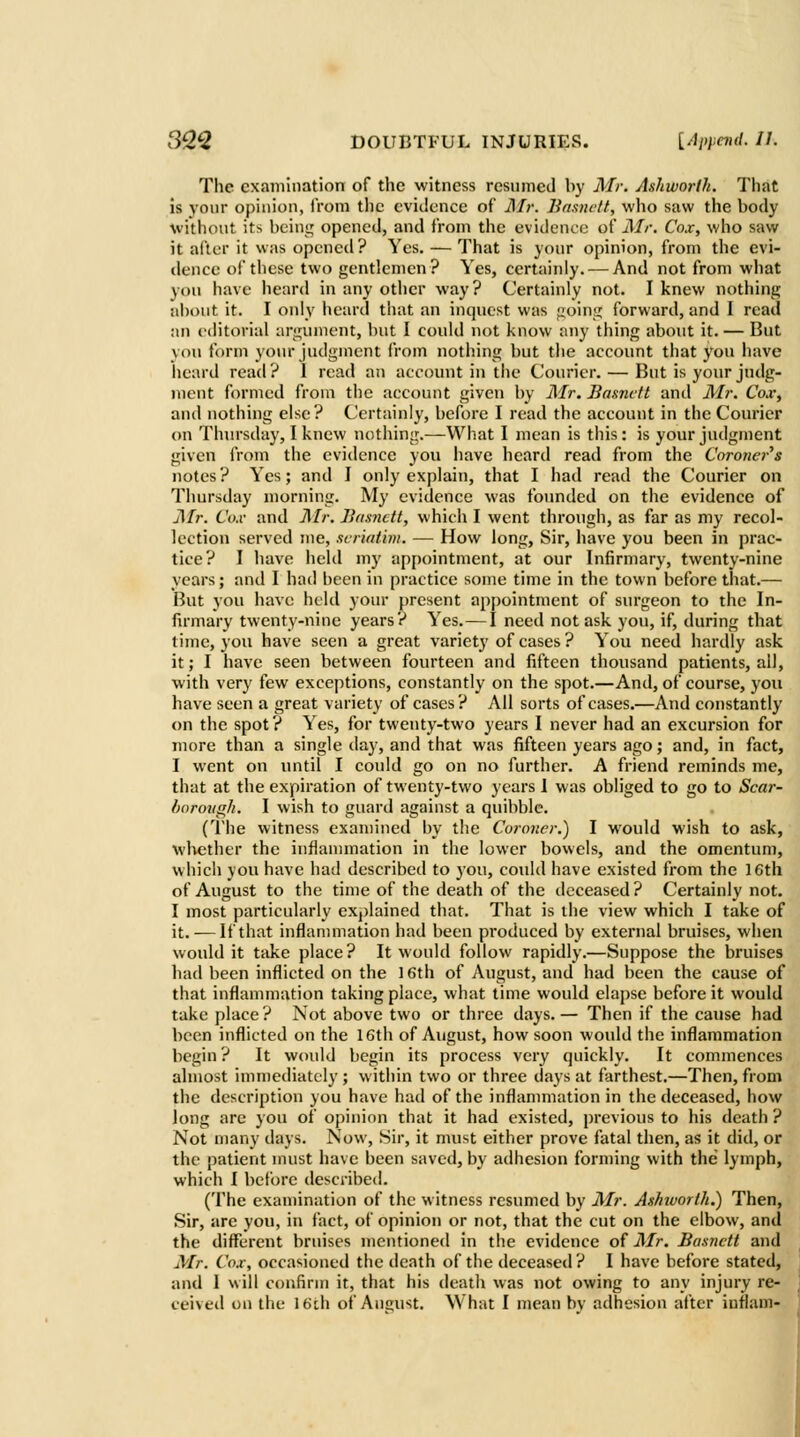 The cxainination of the witness resumed by Mr. Ashworth. That is your opiuiou, Ironi the evidence of il/r. liaaiu'tt, wlio saw the body without its beiug opened, and from the evidence of Air, Cox, who saw it after it was opened? Yes. — That is your opinion, from the evi- dence of these two gentlemen? Yes, certainly. — And not from what you have heard in any other way? Certainly not. I knew nothing al)out it. I only heard that an inquest was ^ointj forward, and I read an editorial argument, but I could not know any thing about it. — But you form your judgment from nothing but the account that you have heard read ? 1 read an account in the Courier. — But is your judg- ment formed from the account given by Mr. Basnctt and Mr. Cox, and nothing else? Certainly, before I read the account in the Courier on Thnrsday, I knew nothing.—What I mean is this: is your judgment given from the evidence you have heard read from the Coroner's notes? Yes; and I only explain, that I had read the Courier on Thursday morning. My evidence was founded on the evidence of j\fr. Co.v and Mr. Basnctt, which I went through, as far as my recol- lection served me, scr'mtim. — How long. Sir, have you been in prac- tice? I have held my ap[)ointnient, at our Infirmary, twenty-nine years; and I had been in practice some time in the town before that.— But you have held your present appointment of surgeon to the In- firmary twenty-nine years? Yes. — I need not ask yon, if, during that time, you have seen a great variety of cases ? You need hardly ask it; I have seen between fourteen and fifteen thousand patients, all, with very few exceptions, constantly on the spot.—And, of course, you have seen a great variety of cases? All sorts of cases.—And constantly on the spot ? Yes, for twenty-two years I never had an excursion for more than a single day, and that was fifteen years ago; and, in fact, I went on until I could go on no further. A friend reminds me, that at the expiration of twenty-two years 1 was obliged to go to Scar- fiormigk. I wish to guard against a quibble. (I'he witness examined by the Coroner.) I would wish to ask, whether the inflammation in the lower bowels, and the omentum, which you have had described to you, could have existed from the 16th of August to the time of the death of the deceased? Certainly not, I most particularly explained that. That is the view which I take of it.-—If that inflannnation had been produced by external bruises, when would it take place? It would follow rapidly.—Suppose the bruises had been inflicted on the 16th of 7\.ugust, and had been the cause of that inflammation taking place, what time would elapse before it would take place? Not above two or three days.— Then if the cause had been inflicted on the 16th of August, how soon would the inflammation begin ? It would begin its process very quickly. It commences almost inunediately ; within two or three days at farthest.—Then, from the description you have had of the inflammation in the deceased, how long are you of opinion that it had existed, previous to his death ? Not many days. Now, Sir, it must either prove fatal then, as it did, or the patient must have been saved, by adhesion forming with the lymph, which I before described. (The examination of the witness resumed by Air. Ashivorth.) Then, Sir, are you, in fact, of opinion or not, that the cut on the elbow, and the different bruises mentioned in the evidence oi Air. Basnctt and Mr. Cox, occasioned the death of the deceased ? I have before stated, and I will confirm it, that his deatli was not owing to any injury re- ceived on the \6i\\ of Ancust. What I mean bv adhesion after inflam-