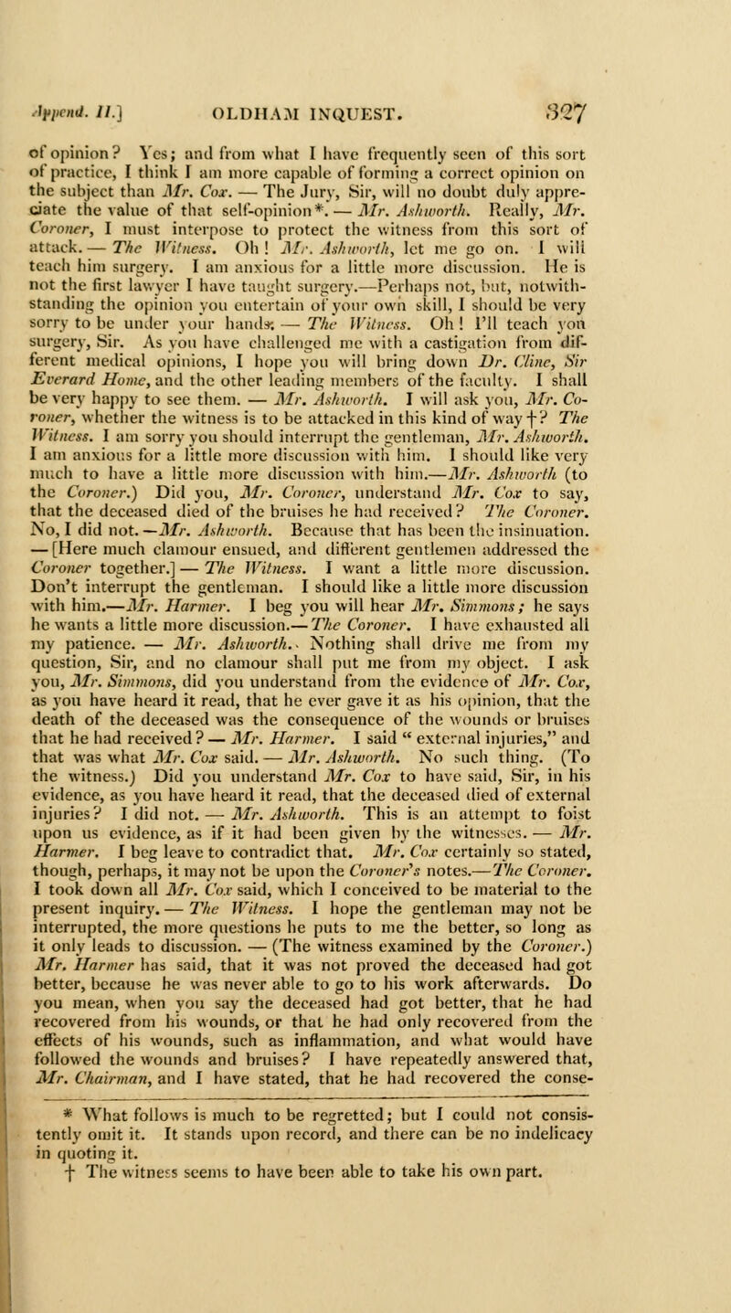 of opinion? Vcs; and from what I have frequently seen of this sort of practice, I tliink I am more capable of forming a correct opinion on the subject than Mr. Cox. — The Jury, Sir, will no doubt duly appre- ciate the value of that self-opinion*.—Mr. Asltwortb. Really, Air. Coroner, I must interpose to protect the witness from this sort of attack. — T/ic Witness. C)h ! Mr. Ashworih, let me go on. I will teach him surgery. I am anxious for a little more discussion. lie is not the first lawyer I have taught surgery.—Perhaps not, Init, notwith- standing the opinion you entertain of your own skill, I should be very sorry to be under \our hand*; — T/it Witness. Oh! I'll teach yon surgery, Sir. As you have challenged me with a castigation IVom dif- ferent medical o[)iuions, I hope you will bring down Dr. (Jlinc, Sir Evcrard Home, and the other leailing members of the faculty. I shall be very happy to see them. — Mr. Ashworth. I will ask you, Mr. Co- roner, whether the witness is to be attacked in this kind of way f? The Witness. I am sorry you should interrupt the gentleman, Mr. Ashioorth. I am anxious for a little more discussion v/ith him. 1 should like very much to have a little niore discussion with him.—Mr. Ashworth (to the Coroner.) Did you, AL: Coroner, understand Air. Cox to say, that the deceased died of the bruises he had received? The Coroner. No, I did not. —Mr. Ashtrorth. Because that has been the insinuation. — [Here much clamour ensued, and diflerent gentlemen addressed the Coroner together.] — The Witness. I want a little more discussion. Don't interrupt the gentleman. I should like a little more discussion with him.—Mr. Harmer. I beg you will hear Air. Simmons; he says he w^ants a little more discussion.— The Coroner. I have exhausted all my patience. — Air. Ashworth.- Nothing shall drive n)e from my question. Sir, and no clamour shall put me from my object. I ask yon, Air. Simmo7is, did you understand from the evidence of Air. Cox, as you have heard it read, that he ever gave it as his opinion, that the death of the deceased was the consequence of the wounds or bruises that he had received? — Mr. Harmer. I said  external injuries, and that was what Air. Cox said. — j\lr. Ashworth. No such thing. (To the witness.) Did you understand Air. Cox to have saiil, Sir, in his evidence, as you have heard it read, that the deceased died of external injuries? I did not. ^—■ Air. Ashworth. This is an attempt to foist upon us evidence, as if it had been given by the witnesses. — Air. Harmer. I beg leave to contradict that. Mr. Cox certainly so stated, though, perhaps, it may not be upon the Coroner^s notes.—7%<7 Coroner. I took down all Air. Cox said, which I conceived to be material to the present inquiry. — The Witness. I hope the gentleman may not be interrupted, the more questions he puts to me the better, so long as it only leads to discussion. — (The witness examined by the Coroner.) Air. Harmer has said, that it was not proved the deceased had got better, because he was never able to go to his work afterwards. Do you mean, when you say the deceased had got better, that he had recovered from his wounds, or that he had only recovereil from the effects of his wounds, such as inflammation, and what would have followed the wounds and bruises? I have repeatedly answered that, Mr. Chairman, and I have stated, that he had recovered the conse- * What follows is much to be regretted; but I could not consis- tently omit it. It stands upon record, and there can be no indelicacy in quoting it. f The witness seeins to have been able to take his own part.