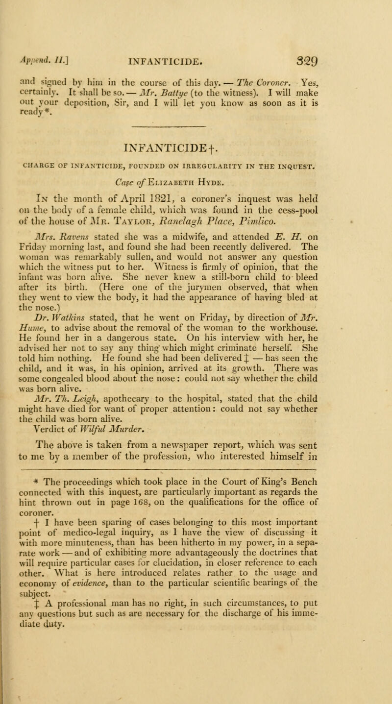 and signed by liini in the course of thiii day. — The Coroner. Yes, certainly. It sliall be so.— Mr. Battye (to tlie witness). I will make out your deposition. Sir, and I will let you know as soon as it is ready *. INFANTICIDE f. CHARGE OF INFANTICIDE, FOUNDED ON IRUEGULARITY IN THE INQUEST. Cafe o/Elizabeth Hvde. In the month of April 1821, a coroner's inquest was held on tlie bi!ily of ii female child, which was found in the cess-pool of the house of 31r. Taylor, Ranelagh Place, Pimlico. Mrs. Ravens stated she was a midwife, and attended E. H. on Friday morning last, and found she had been recently delivered. The woman was remarkably sullen, and would not answer any question which the witness put to her. Witness is firmly of opinion, that the infant was born alive. She never knew a still-born child to bleed after its birth. (Here one of the jurymen observed, that when they went to \\e\\ the body, it had the appearance of having bled at the nose.) Dr. Watkins stated, that he went on Friday, by direction of Mr. Hume, to advise about the removal of the woman to the workhouse. He found her in a dangerous state. On his interview with her, he advised her not to say any thing' which might criminate herself. She told him nothing. He found she had been delivered J — has seen the child, and it was, in his opinion, arrived at its growth. There was some congealed blood about the nose: could not say whether the child was born alive. Mr. Th. Leigh, apothecary to the hospital, stated that the child might have died for want of proper attention: could not say whether the child was born alive. Verdict of Wilful Murder. The above is taken from a newspaper report, which was sent to me by a member of the profession, who interested himself in * The proceedings which took place in the Court of King's Bench connected with this inquest, are particularly important as regards the hint thrown out in page 168, on the qualifications for the office of coroner. f I have been sparing of cases belonging to this most important point of medico-legal inquiry, as 1 have the view of discussing it with more minuteness, than has been hitherto in my power, in a sepa- rate work — and of exhibitin? more advantageously the doctrines that will require particular cases ior elucidation, in closer reference to each other. Wliat is here introduced relates rather to the usage and economy oi evidence, than to the particular scientific bearings of the subject. J A professional man has no right, in such circumstances, to put any questions but such as are necessary for the discharge of his imme- diate duty.