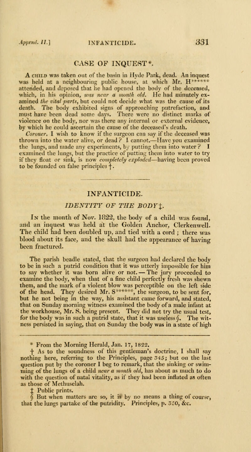 CASE OF INQUEST*. A CHILD was taken out of the basin in Hyde Park, dead. An inquest was held at a neighbouring; public house, at which Mr. H''***** attended, and deposed that he had opened the body of tlic deceased, which, in his opinion, was near a mu7ith old. Me had minutely ex- amined the vital parts, but could not decide what was the cause of its death. The body exhibited signs of approaching putrefaction, and must have been dead some days. There were no distinct marks of violence on the body, nor was there any internal or external evidence, by which he could ascertain the cause of the deceased's death. Coroner. I wish to know if the surgeon can say if the deceased was thrown into the water alive, or dead ? I cannot.—Have you examined the lungs, and made any experiments, by putting them into water ? I examined the lungs, but the practice of putting them into water to try if they float or sink, is now completely exploded—having been proved to be founded on false principles \, INFANTICIDE. IDENTITY OF THE BODYX. In the month of Nov. 1822, the body of a child was found, and an inquest was held at the Golden Anchor, ClerkeuAvell. The child had been doubled up, and tied with a cord ; there was blood about its face, and the skull had the appearance of having been fractured. The parish beadle stated, that the surgeon had declared the body to be in such a putrid condition that it was utterly impossible for him to say whether it was born alive or not. — The jury proceeded to examine the body, when that of a fine child perfectly fresh was shewn them, and the mark of a violent blow was perceptible on the left side of the head. They desired Mr. S'****■'*, the surgeon, to be sent for, but he not being in the way, his assistant came forward, and stated, that on Sunday morning witness examined the body of a male infant at the workhouse, Mr. S. being present. They did not try the usual test, for the body was in such a putrid state, that it was useless §. The wit- ness persisted in saying, that on Sunday the body was in a state of high * From the Morning Herald, Jan. 17, 1822. ■\ As to the soundness of this gentleman's doctrine, I shall say nothing here, referring to the Principles, page 345; but on the last question put by the coroner I beg to remark, that the sinking or swim- ming of the lungs of a child near a mouth old, has about as much to do with the question of natal vitality, as if they had been inflated as often as those of Methuselah. J Public prints. ^ But when matters are so, it is by no means a thing of course, that the lungs partake of the putridity. Principles, p. 350, &c.