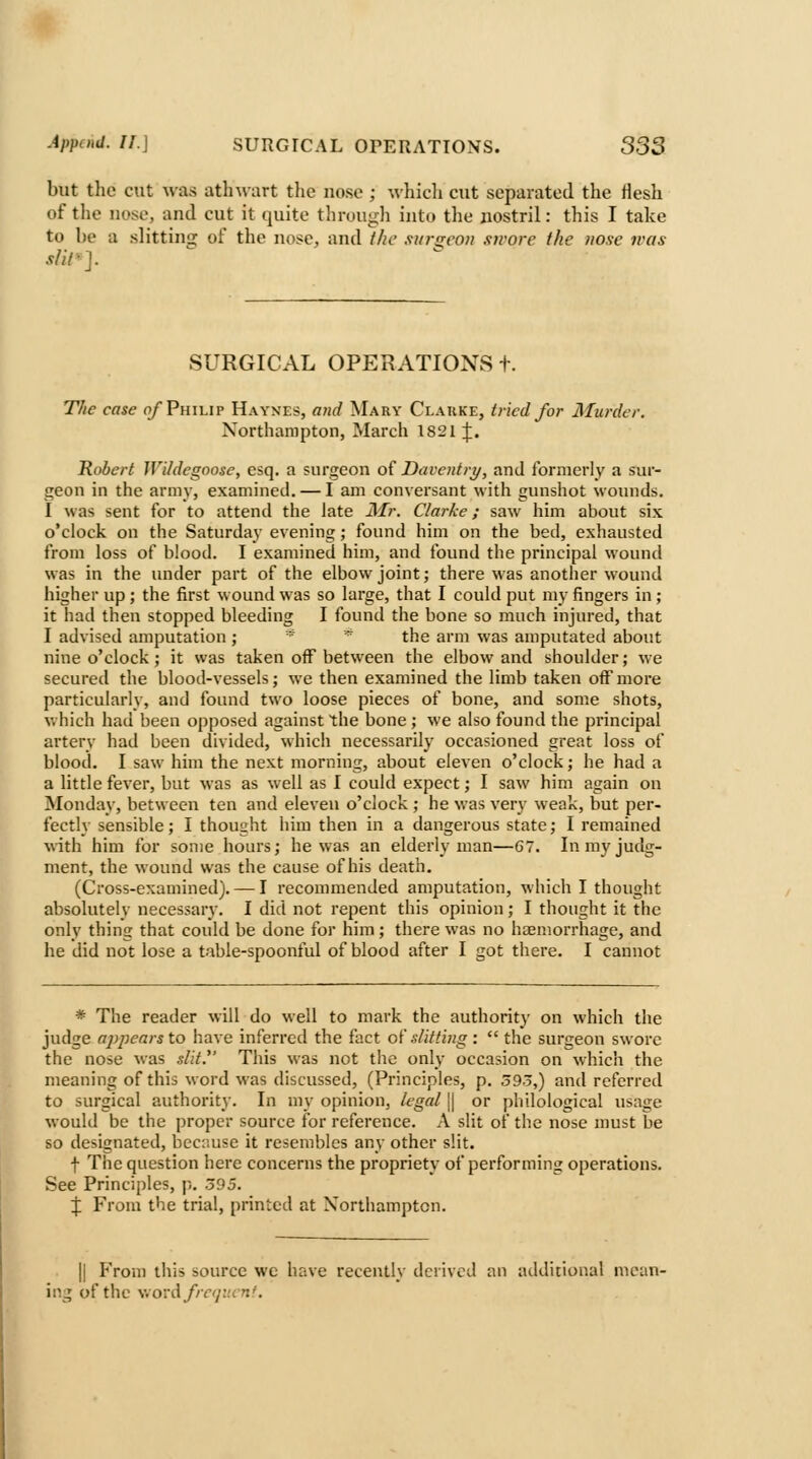 but the cut was ath^-art the nose ; which cut separated the flesh of the uose, and cut it quite throuj^li into the uostril: this I take to be a slitting of the nose, and t/ie .ti/r<rco)i swore the uose was sUl>]. SURGICAL OPERATIONS+. TJie case o/ Philip Haynes, and Mary Clauke, tried for Murder. Northampton, March 1821 J. Robert Wildegoose, esq. a surgeon of Daventry, and formerly a sur- geon in the army, examined. — I am conversant with gunshot wounds. I was sent for to attend the late JMr. Clarke; saw him about six o'clock on the Saturday evening; found him on the bed, exhausted from loss of blood. I examined him, and found the principal wound was in the under part of the elbow joint; there was another wound higher up ; the first w ound was so large, that I could put my fingers in; it had then stopped bleeding I found the bone so much injured, that I advised amputation; * '^ the arm was amputated about nine o'clock; it was taken off between the elbow and shoulder; we secured the blood-vessels; we then examined the limb taken off more particularly, and found two loose pieces of bone, and some shots, V. hich had been opposed against the bone ; we also found the principal artery had been divided, whicli necessarily occasioned great loss of blood. I saw him the next morning, about eleven o'clock; he had a a little fever, but was as well as I could expect; I saw him again on ^Monday, between ten and eleven o'clock ; he was very weak, but per- fectly sensible; I thought him then in a dangerous state; I remained with him for some hours; he was an elderly man—67. In my judg- ment, the wound was the cause of his death, (Cross-examined). — I recommended amputation, which I thought absolutely necessary. I did not repent this opinion; I thought it the only thing that could be done for him; there w-as no haemorrhage, and he did not lose a table-spoonful of blood after I got there. I cannot * The reader will do well to mark the authority on which the judge appears to have inferred the fact of slitting :  the surgeon swore the nose was slit.^' This was not the only occasion on which the meaning of this word was discussed, (Principles, p. 393,) and referred to surgical authority. In my opinion, legal \\ or philological usage would be the proper source for reference. A slit of the nose must be so designated, because it resembles any other slit. f The question here concerns the propriety of performing operations. See Principles, p. 395. J From the trial, printed at Xorlhamptcn. II From this source we have recently derived an additional mean- ing of the wovd/rcp^unf.