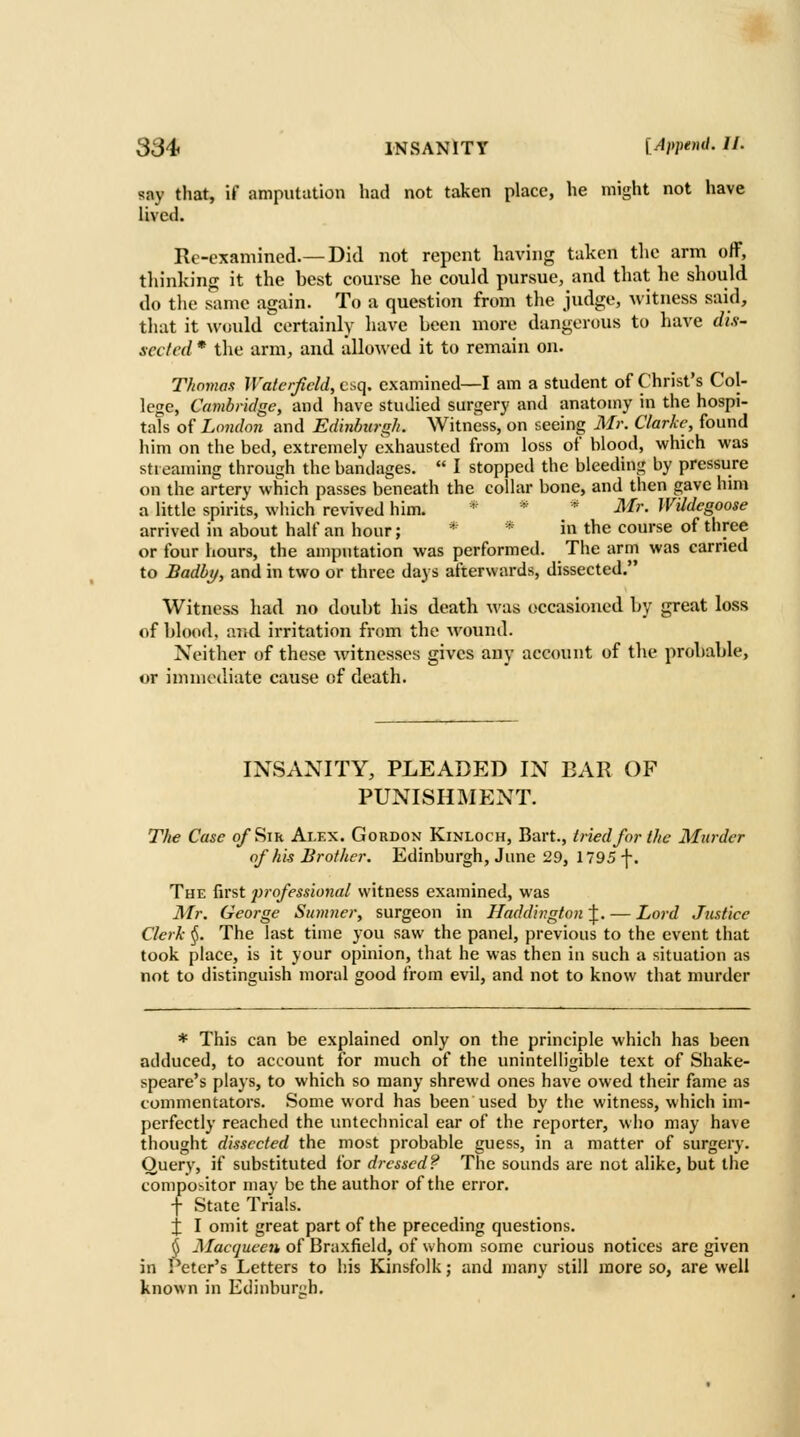 say that, if amputation had not taken place, he might not have lived. Re-examined.— Did not repent having taken the arm off, tliinking it the best course he could pursue, and that he should do tlie same again. To a question from the judge, witness said, that it would certainly have been more dangerous to have dis-- secied * the arm, and allowed it to remain on. Thomas Waterfield, esq. examined—I am a student of Christ's Col- lege, Cambridge, and have studied surgery and anatomy in the hospi- tals of London and Edinburgh. Witness, on seeing Mr. Clarke, found him on the bed, extremely exhausted from loss of blood, which was sti earning through the bandages.  I stopped the bleeding by pressure on the artery which passes beneath the collar bone, and then gave him a little spirits, which revived him. * * * Mr. Wildegoose arrived in about half an hour; * * in the course of three or four hours, the amputation was performed. The arm was carried to Badhy, and in two or three days afterwards, dissected. Witness had no doubt liis death was occasioned by great loss of blood, aiul irritation from the wound. Neither of these witnesses gives any account of the probable, or immediate cause of death. INSANITY, PLEADED IN BAR OF PUNISHMENT. The Case (/Sir Alex. Gordon Kinloch, Bart., tried for the Murder of his Brother. Edinburgh, June 29, 1795 \. The first jyrofessional witness examined, was Afr, George Sumner, surgeon in Haddington \. — Lord Justice Clerk ^. The last time you saw the panel, previous to the event that took place, is it your opinion, that he was then in such a situation as not to distinguish moral good from evil, and not to know that murder * This can be explained only on the principle which has been adduced, to account for much of the unintelligible text of Shake- speare's plays, to which so many shrewd ones have owed their fame as commentators. Some word has been used by the witness, which im- perfectly reached the unteclmical ear of the reporter, who may have thought dissected the most probable guess, in a matter of surgery. Query, if substituted for dressed? The sounds are not alike, but the compositor may be the author of the error, f State Trials. X I omit great part of the preceding questions. ^ ]\Iacqueen of Braxfield, of w hom some curious notices are given in Peter's Letters to his Kinsfolk; and many still more so, are well known in Edinburgh.