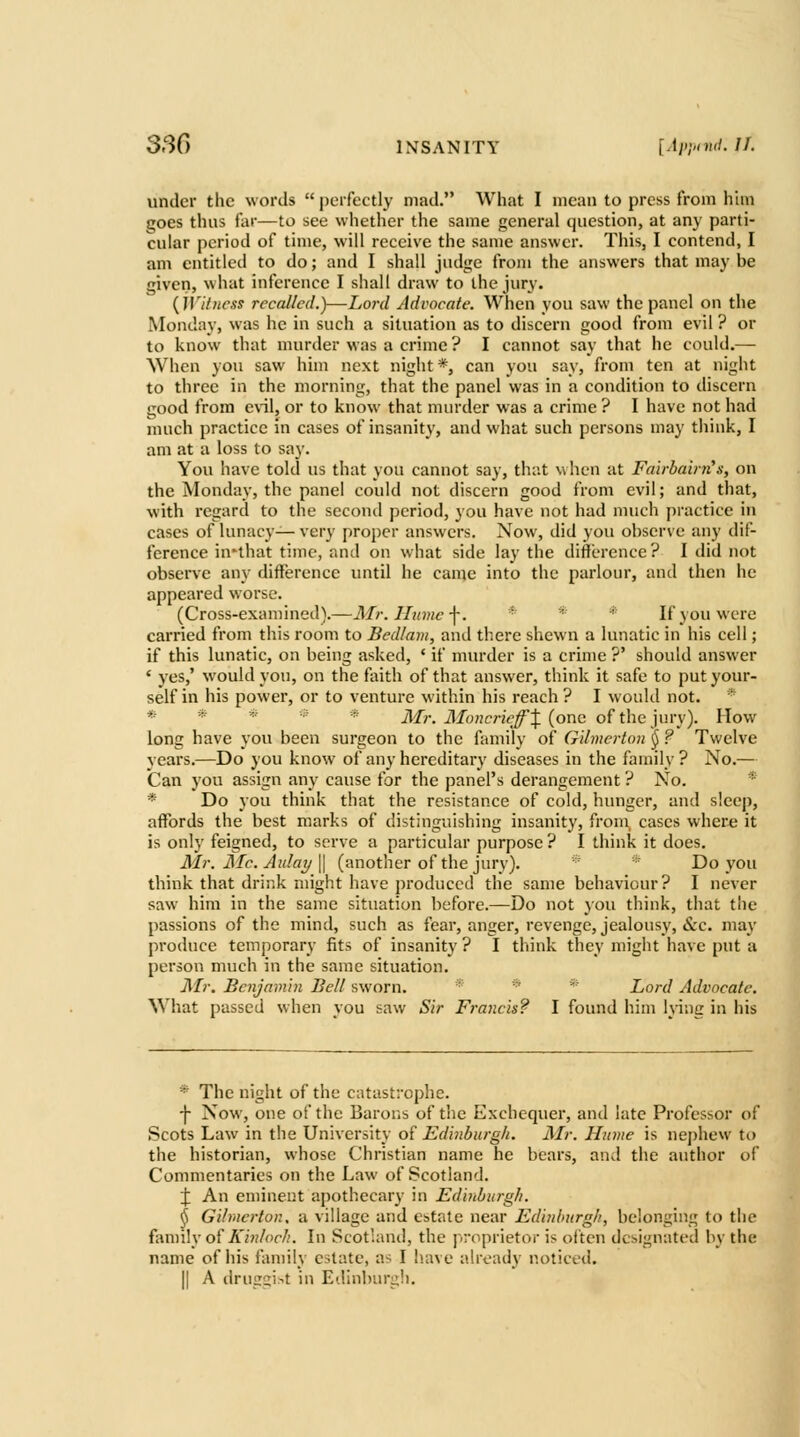 under the words  perfectly mad. What I mean to press from him goes thus far—to see whether the same general question, at any parti- cular period of time, will receive the same answer. This, I contend, I am entitled to do; and I shall judge from the answers that may be given, what inference I shall draw to the jury. {iVi/uexs recalled.)—-Lord Advocate. When you saw the panel on the Monday, was he in such a situation as to discern good from evil ? or to know that murder was a crime ? I cannot say that he could.— When you saw him next night*, can you say, from ten at night to three in the morning, that the panel was in a condition to discern good from cnl, or to know that murder was a crime ? I have not had much practice in cases of insanity, and what such persons may think, I am at a loss to say. You have told us that you cannot say, that when at Fairbair?i'.i, on the Monday, the panel could not discern good from evil; and that, with regard to the second period, you have not had much practice in cases of lunacy— very proper answers. Now, did you observe any dif- ference in*that time, and on what side lay the diflerence? I did not observe any difference until he came into the parlour, and then he appeared worse. (Cross-examined).—Air. Jlnmc -f. * * * If you were carried from this room to Bed/am, and there shewn a lunatic in his cell; if this lunatic, on being asked, * if murder is a crime ?' should answer ' yes,' would yon, on the faith of that answer, think it safe to put your- self in his power, or to venture within his reach? I would not. * * * ' * ilf?-. ilfo?icr?V^J (one of the jury). How long have you been surgeon to the family of Gilmerton (j ? Twelve years.—Do you know of any hereditary diseases in the family? No.— Can you assign any cause for the panel's derangement ? No. * * Do you think that the resistance of cold, hunger, and sleep, affords the best marks of distinguishing insanity, from, cases where it is only feigned, to serve a particular purpose? I think it does. Mr. JSIc. Aidaij \\ (another of the jury). Do you think that drink might have produced the same behaviour? I never saw him in the same situation before.—Do not }ou think, that the passions of the mind, such as fear, anger, revenge, jealousy, &c. may produce temporary fits of insanity ? I think they might have put a person much in the same situation. Mr. Benjamin Bell sworn. * ^- Lord Advocate. What passed when you saw Sir Francis? I found him lying in his * The night of the catastrophe. ■\ Now, one of the Barons of the Exchequer, and late Professor of Scots Law in the University of Edinburgh. Mr. Hume is nejjhew to the historian, whose Christian name he bears, and the author of Commentaries on the Law of Scotland. X An eminent apothecary in Eduiburgh. ^ Gilmerton. a village and estate near Edinburgh, belonging to the family of A'»;/or//. In Scotland, the piroprietor is often designated by the name of his family estate, as I have already noticed. II A druiis'^t in Edinburuii.