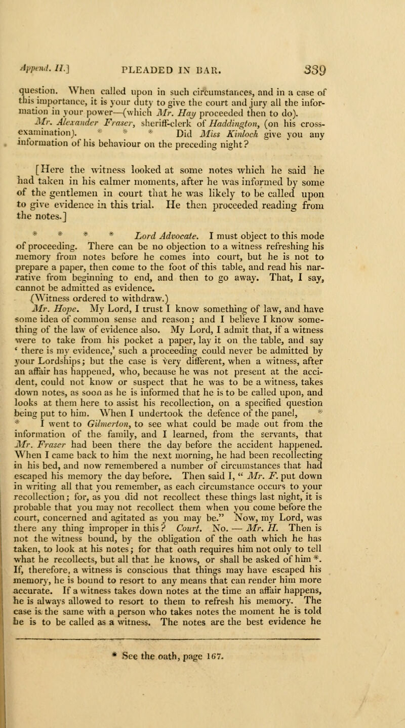 question. When called upon in such circumstances, and in a case of this importance, it is your duty to give the court and jury all the infor- mation in your power—(which Mr. Hay proceeded then to do). jSLr. AUxander Frascr, sherift-clerk oi Haddington, (on his cross- examinationj. * * * Did Miss Kinloch give you any information of his behaviour on the preceding night? [Here the witness looked at some notes which he said he had taken in his calmer moments, after he was informed by some of the gentlemen in court that he was likely to be called upon to give evidence in this trial. He then proceeded reading from the notes.] * * * * Lord Advocate. I must object to this mode of proceeding. There can be no objection to a witness refreshing his memory from notes before he comes into court, but he is not to prepare a paper, then come to the foot of this table, and read his nar- rative from beginning to end, and then to go away. That, I say, cannot be admitted as evidence. (Witness ordered to withdraw.) Mr. Hope. j\Iy Lord, I trust I know something of law, and have some idea of common sense and reason; and I believe I know some- thing of the law of evidence also. My Lord, I admit that, if a witness were to take from his pocket a paper, lay it on the table, and say * there is my evidence,' such a proceeding could never be admitted by 3'our Lordships; but the case is very different, when a witness, after an affair has happened, who, because he was not present at the acci- dent, could not know or suspect that he was to be a witness, takes down notes, as soon as he is informed that he is to be called upon, and looks at them here to assist his recollection, on a specified question being put to him. When I undertook the defence of the panel, * * I went to Gilmcrton, to see what could be made out from the information of the family, and I learned, from the servants, that Mr. Fraser had been there the day before the accident happened. When I came back to him the next morning, he had been recollecting in his bed, and now remembered a number of circumstances that had escaped his memory the day before. Then said I,  Mr. F. put down in writing all that you remember, as each circumstance occurs to your recollection; for, as you did not recollect these things last night, it is probable that you may not recollect them when you come before the court, concerned and agitated as you may be. Now, my Lord, was there any thing improper in this ? Court. No. — Mr. H. Then is not the witness bound, by the obligation of the oath which he has taken, to look at his notes; for that oath requires him not only to tell what he recollects, but all that he knows, or shall be asked of him *. If, therefore, a witness is conscious that things may have escaped his memory, he is bound to resort to any means that can render him more accurate. If a w itness takes down notes at the time an affair happens, he is always allowed to resort to them to refresh his memory. The case is. the same with a person who takes notes the moment he is told he is to be called as a witness. The notes are the best evidence he * 4See the oath, page 167.