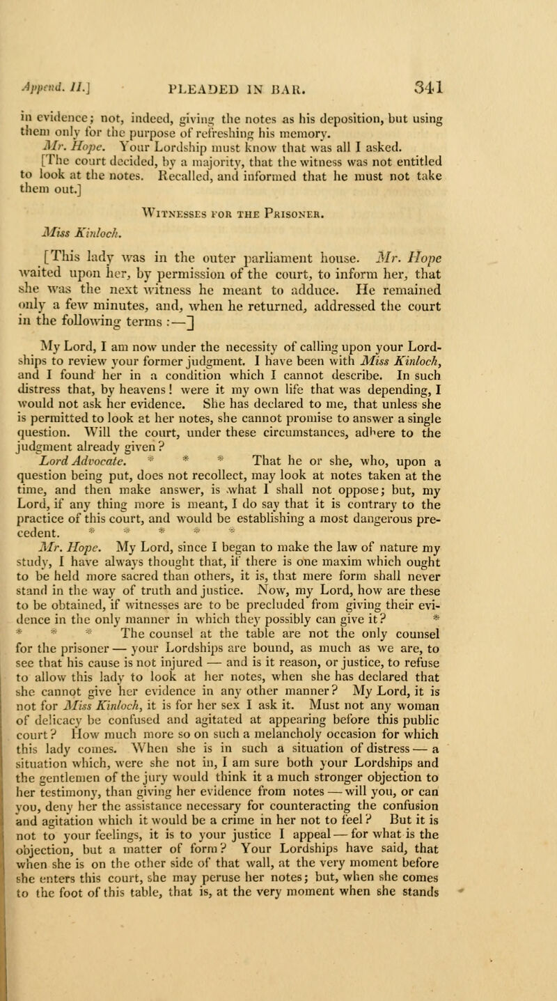 ill evidence; not, indeed, giviiii; the notes as his deposition, but using them only for the purpose of refreshing his memory. ^1//-. Hope. Your Lordship must know that was all I asked. [The co'jrt decided, by a majority, that the witness was not entitled to look at the notes. Recalled, and informed that he must not take them out.] Witnesses for the Prisoner. Mus Khdoch. [This lady was in the outer parliament house. Mr. Hope ■waited upon her, by permission of the court, to inform her, that she was the next Avitness he meant to adduce. He remained only a few minutes, and, when he returned, addressed the court in the follomng terms :—J My Lord, I am now under the necessity of calling upon your Lord- ships to review j'our former judgment. I have been with Miss Kinloch, and I found her in a condition which I cannot describe. In such distress that, by heavens! were it my own life that was depending, I would not ask her evidence. She has declared to me, that unless she is permitted to look at her notes, she cannot promise to answer a single question. Will the court, under these circumstances, adhere to the judgment already given ? Lord Advocate. * * That he or she, who, upon a question being put, does not recollect, may look at notes taken at the time, and then make answer, is .what 1 shall not oppose; but, my Lord, if any thing more is meant, I do say that it is contrary to the practice of this court, and would be establishing a most dangerous pre- cedent. ;■;>-» iK -; Mr. Hope. My Lord, since I began to make the law of nature my study, I have always thought that, if there is one maxim which ought to be held more sacred than others, it is, that mere form shall never stand in the way of truth and justice. Now, my Lord, how are these to be obtained, if witnesses are to be precluded from giving their evi- dence in the only manner in which they possibly can give it ? * * * The counsel at the table are not the only counsel for the prisoner — your Lordships are bound, as much as we are, to see that his cause is not injured ■— and is it reason, or justice, to refuse to allow this lady to look at her notes, when she has declared that she cannot give her evidence in any other manner? My Lord, it is not for Aliss Kinloch, it is for her sex I ask it. Must not any woman of delicacy be confused and agitated at appearing before this public court ? How much more so on such a melancholy occasion for which this lady conies. When she is in such a situation of distress — a situation which, were she not in, I am sure both your Lordships and the gentlemen of the jury would think it a much stronger objection to her testimony, than giving her evidence from notes — will you, or can you, deny her the assistance necessary for counteracting the confusion and agitation which it would be a crime in her not to feel ? But it is not to your feelings, it is to your justice I appeal — for what is the objection, but a matter of form? Your Lordships have said, that when she is on the other side of that wall, at the very moment before I she enters this court, she may peruse her notes; but, when she comes ' to the foot of this table, that is, at the very moment when she stands