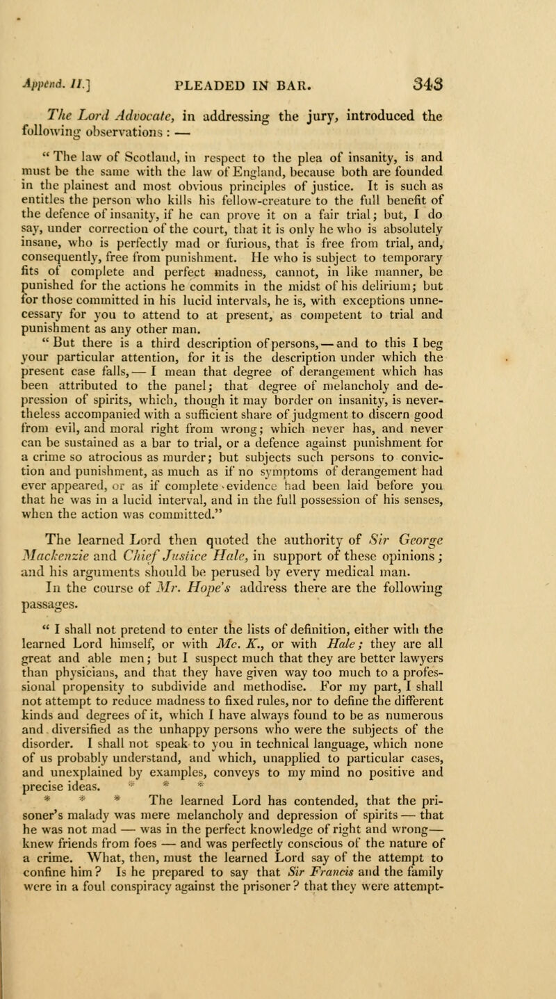 The Lord Advocate, in addressing the jury, introduced the following observations: —  The law of Scotland, in respect to the plea of insanity, is and must be the same with the law of England, because both are founded in the plainest and most obvious principles of justice. It is such as entitles the person who kills his fellow-creature to the full benefit of the defence of insanity, if he can prove it on a fair trial; but, I do say, under correction of the court, that it is only he who is absolutely insane, who is perfectly mad or furious, that is free from trial, and, consequently, free from punishment. He who is subject to temporary fits of complete and perfect madness, cannot, in like manner, be punished for the actions he commits in the midst of his delirium; but for those committed in his lucid intervals, he is, with exceptions unne- cessary for you to attend to at present, as competent to trial and punishment as any other man. But there is a third description of persons, — and to this I beg your particular attention, for it is the description under which the present case falls, — I mean that degree of derangement which has been attributed to the panel; that degree of melancholy and de- pression of spirits, which, though it may border on insanity, is never- theless accompanied with a sufficient share of judgment to discern good from evil, and moral right from wrong; which never has, and never can be sustained as a bar to trial, or a defence against punishment for a crime so atrocious as murder; but subjects such persons to convic- tion and punishment, as much as if no symptoms of derangement had ever appeared, or as if complete >evidence had been laid before you that he was in a lucid interval, and in the full possession of his senses, when the action was committed. The learned Lord then quoted the authority of Si?- George Mackenzie and Chief Jus/ice Hale, in support of these opinions; and his arguments should be perused by every medical man. In the course of 3//-. Hope's address there are the following passages.  I shall not pretend to enter the lists of definition, either with the learned Lord himself, or with Mc. K., or with Hale; they are all great and able men; but I suspect much that they are better lawyers than physicians, and that they have given way too much to a profes- sional propensity to subdivide and methodise. For ray part, I shall not attempt to reduce madness to fixed rules, nor to define the different kinds and degrees of it, which I have always found to be as numerous and diversified as the unhappy persons who were the subjects of the disorder. I shall not speak to you in technical language, which none of us probably understand, and which, unapplied to particular cases, and unexplained by examples, conveys to my mind no positive and precise ideas. * * * * * * The learned Lord has contended, that the pri- soner's malady was mere melancholy and depression of spirits — that he was not mad — was in the perfect knowledge of right and wrong— knew friends from foes — and was perfectly conscious of the nature of a crime. What, then, must the learned Lord say of the attempt to confine him? Is he prepared to say that Sir Frmicis and the family were in a foul conspiracy against the prisoner ? that they were attempt-