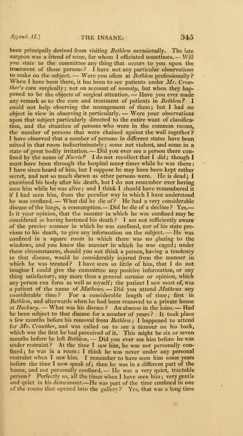 been principally derived from visiting Bethlem occasionally. The late surgeon was a friend of mine, for whom I officiated sometimes. — Will you state to the committee any thing that occurs to you upon the treatment of those persons ? I have not any particular observations to make on the subject. — Were you often at JBethlcm professionally ? When I have been there, it has been to see patients under Mr. Crow- ther's care surgically; not on account of iiisanity, but when they hap- pened to be the objects of surgical attention.— Have you ever made any remark as to the care and treatment of patients in Bethlem ? I could not help observing the management of them j but I had no object in view in obser\nng it particularly. — Were your observations upon that subject particularly directed to the entire want of classifica- tion, and the situation of persons who were in the common rooms, the number of persons that were chained against the wall together ? I have observed that a number of persons in different states have been mixed in that room indiscriminately; some not violent, and some in a state of great bodily irritation. — Did you ever see a person there con- fined by the name oiNorris? I do not recollect that I did; though I nmst have been through the hospital many times while he was there : I have since heard of him, but I suppose he may have been kept rather secret, and not so much shewn as other persons were. He is dead; I examined his body after his death, but I do not remember ever having seen him while he was alive; and I think I should have remembered it if I had seen him, from the peculiar way in which I have understood he was confined. — What did he die of? He had a very considerable disease of the lungs, a consumption.— Did he die of a decline? Yes.— Is it your opinion, that the manner in which he was confined may be considered as having hastened his death ? I am not sufficiently aware of the precise manner in which he was confined, nor of his state pre- vious to his death, to give any information on the subject. — He was confined in a square room in which there was no glazing to the windows, and you know the manner in which he was caged; under these circumstances, should you not think a person, having a tendency to that disease, would be considerably injured from the manner in which he was treated ? I have seen so little of him, that I do not imagine I could give the committee any positive information, or any thing satisfactory, any more than a general surmise or opinion, which any person can form as well as myself; the patient I saw most of, was a patient of the name of JMathetvs. — Did you attend Mathews any considerable time? For a considerable length of time; first in Bethlem, and afterwards when he had been removed to a private house at Hackney. — What was his disease ? An abscess in the loins. — Had he been subject to that disease for a number of years? It took place a few months before his removal from Bethlem ; I happened to attend for Mr. Crowther, and was called on to see a tumour on his back, which was the first he had perceived of it. This might be six or seven months before he left Bethlem. — Did you ever see him before he was under restraint? At the time I saw him, he was not personally con- fined ; he was in a room: I think he was never under any personal restraint when I saw him. I remember to have seen him some years before the time I now speak of; then he was in a different part of the house, and not personally confined. — He was a very quiet, tractable person? Perfectly so, all the times when 1 have seen him; very gentle and quiet in his demeanour.—He was part of the time confined in one of the rooms that opened into the gallery ? Yes, that was a long time