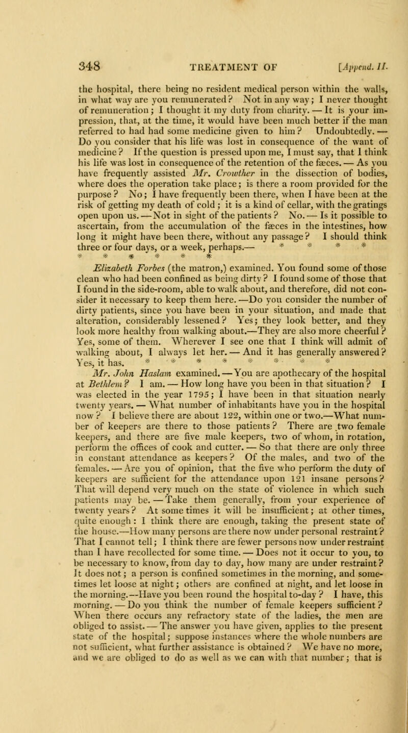 the hospital, there being no resident medical person within the walls, in what way are you remunerated ? Not in any way; I never thought of renuuieration; I thought it my duty from charity. — It is your im- pression, that, at the time, it would have been nuich better if the man referred to had had some medicine given to him ? Undoubtedly. — Do you consider that his life was lost in consequence of the want of medicine? If the question is pressed upon me, I must say, that I think his life was lost in consequence of the retention of the fteces. — As you have frequently assisted Mr, Crowther in the dissection of bodies, where does the operation take place; is there a room provided for the purpose ? No; I have frequently been there, when I have been at the risk of getting my death of cold ; it is a kind of cellar, with the gratings open upon us. — Not in sight of the patients? No.— Is it possible to ascertain, from the accumulation of the faeces in the intestines, how long it might have been there, without any passage? I should think three or four days, or a week, perhaps.— * * * * ****** Elizabeth Forbes (the matron,) examined. You found some of those clean who had been confined as being dirty ? I found some of those that I found in the side-room, able to walk about, and therefore, did not con- sider it necessary to keep them here. —Do you consider the number of dirty patients, since you have been in your situation, and made that alteration, considerably lessened ? Yes; they look better, and they look more healthy from walking about.—They are also more cheerful? Yes, some of them. Wherever I see one that I think will admit of walking about, I always let her. — And it has generally answered ? Yes, it has. ******>„* Mr. John Haslam examined.—You are apothecary of the hospital at Bethlem ? I am. — How long have you been in that situation ? I was elected in the year 1795; I have been in that situation nearly twenty years. — What number of inhabitants have you in the hospital now ? I believe there are about 122, within one or two.—What num- ber of keepers are there to those patients ? There are two female keepers, and there are five male keepers, two of whom, in rotation, perform the offices of cook and cutter. — So that there are only three in constant attendance as keepers ? Of the males, and two of the females. — Are you of opinion, that the five who perform the duty of keepers are sufficient for the attendance upon 121 insane persons? That will depend very much on the state of violence in which such patients may be. — Take them generally, from your experience of twenty years? At some times it v. ill be insufficient; at other times, quite enough : I think there are enough, taking the present state of the house.—How many persons arc there now under personal restraint? That I caimot tell; I think there are fewer persons now under restraint than I have recollected for some time. — Does not it occur to you, to be necessary to know, from day to day, how many are under restraint? It does not; a person is confined sometimes in the morning, and some- times let loose at night; others are confined at night, and let loose in the morning.—Have you been round the hosjjital to-day ? I have, this morning. — Do you think the number of female keepers sufficient ? When there occurs any refractory state of the ladies, the men are obliged to assist. — The answer you have given, applies to the present state of the hospital; suppose instances where the whole numbers are not sufficient, what further assistance is obtained ? We have no more, and we are obliged to do as well as we can with that number; that is