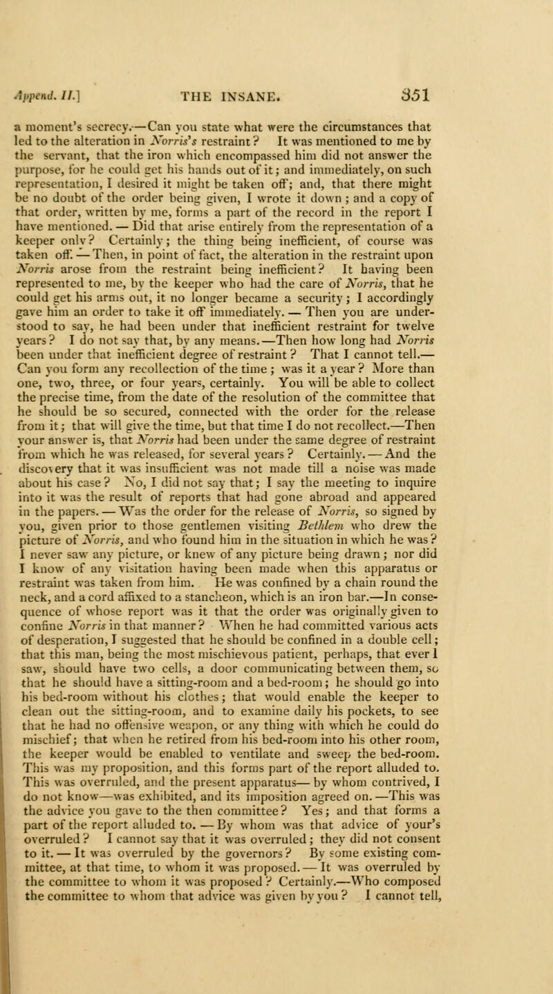 a moment's secrecy.—Can yoii state what were the circumstances that led to the alteration in Xorris's restraint ? It was mentioned to me by the ser\ant, that the iron which encompassed him did not answer the purpose, tor he could get his hands outotit; and immediately, on such representation, I desired it might be taken off; and, that there might be no doubt of the order being given, I wrote it down ; and a copy of that order, written by me, forms a part of the record in the report I have mentioned. — Did that arise entirely from the representation of a keeper onlv? Certainly; the thing being inefficient, of course was taken oft'. — Then, in point of fact, the alteration in the restraint upon I^^orris arose from the restraint being inefficient? It having been represented to me, by the keeper who had the care of Xorris, that he could get his arms out, it no longer became a security; 1 accordingly gave him an order to take it off immediately. — Then you are under- stood to say, he had been under that inefficient restraint for twelve years? I do not say that, by any means.—Then how long had Korris been under that inefficient degree of restraint ? That I cannot tell.— Can you form any recollection of the time ; was it a year ? ]\Iore than one, two, three, or four years, certainly. You will be able to collect the precise time, from the date of the resolution of the committee that he should be so secured, connected with the order for the release from it; that will give the time, but that time I do not recollect.—Then your answer is, that Norris had been under the same degree of restraint from which he was released, for several years? Certainly. — And the discovery that it was insufficient was not made till a noise was made about his case ? No, I did not say that; I say the meeting to inquire into it was the result of reports that had gone abroad and appeared in the papers. — Was the order for the release of Xorris, so signed by you, given prior to those gentlemen visiting Bethlem who drew the picture of Xorris, and who found him in the situation in which he was ? I never saw any picture, or knew of any picture being drawn; nor did I know of any visitation having been made when this apparatus or restraint was taken from him. He was confined by a chain round the neck, and a cord affixed to a stancheon, which is an iron bar.—In conse- quence of whose report was it that the order was originally given to confine Korris in that manner? When he had committed various acts of desperation, I suggested that he should be confined in a double cell; that this man, being the most mischievous patient, perhaps, that ever 1 saw, should have two cells, a door communicating between them, so that he should have a sitting-room and a bed-room; he should go into his bed-room without his clothes; that would enable the keeper to clean out the sitting-room, and to examine daily his pockets, to see that he had no oft'ensive weapon, or any thing with which he could do mischief; that when he retired from his bed-room into his other room, the keeper would be enabled to ventilate and sweep the bed-room. This was my proposition, and this forms part of the report alluded to. This was overruled, and the present apparatus— by whom contrived, I do not know—was exhibited, and its imposition agreed on. —This was the advice you gave to the then committee? Yes; and that forms a part of the report alluded to. — By whom was that advice of your's overruled ? I cannot say that it was overruled; they did not consent to it. — It was overruled by the governors? By some existing com- mittee, at that time, to whom it was proposed. — It was overruled by the committee to whom it was proposed ? Certainly.—Who composed the committee to whom that advice was given by you ? I cannot tell^