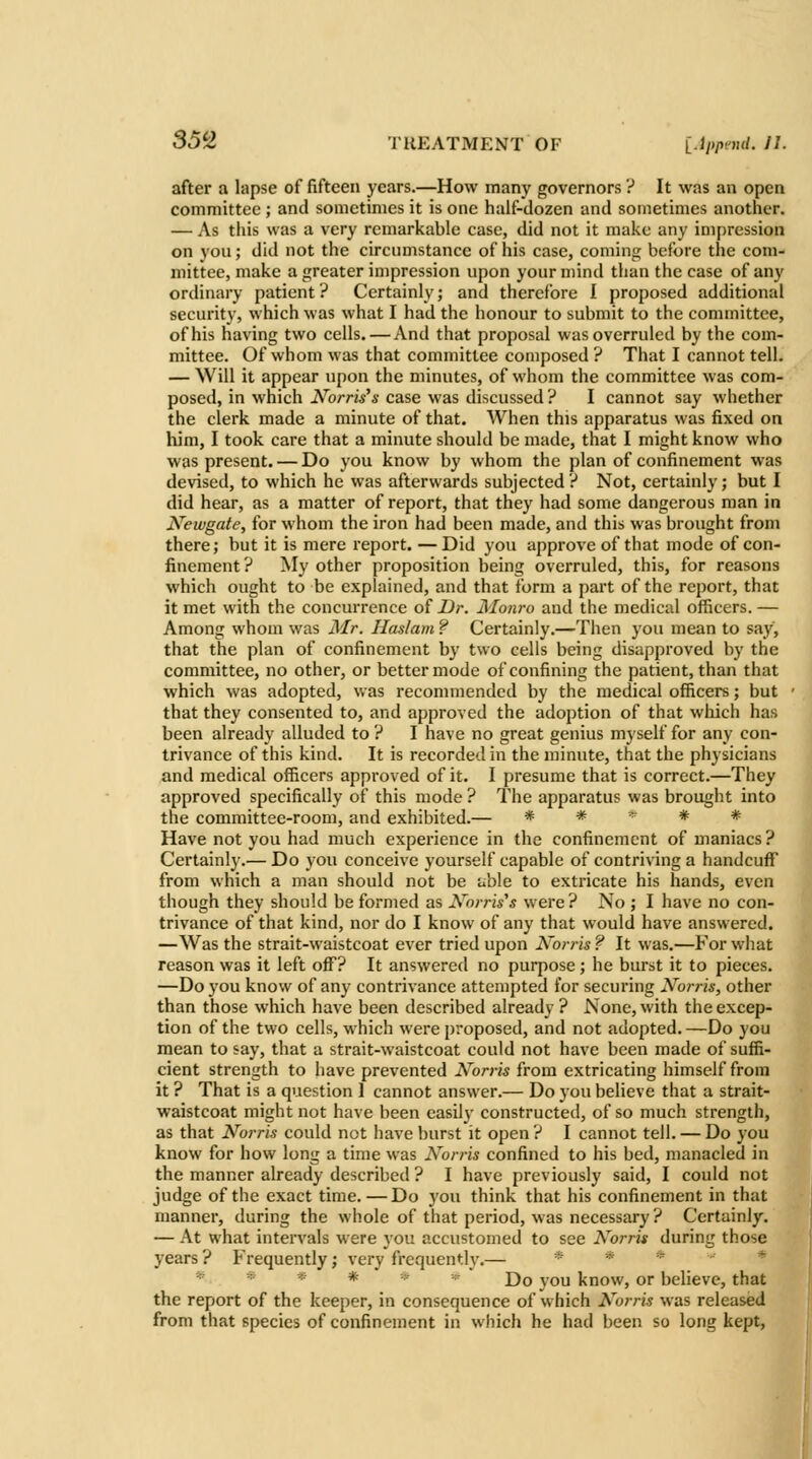 after a lapse of fifteen years.—How many governors ? It was an open committee ; and sometimes it is one half-dozen and sometimes another. — As this was a very remarkable case, did not it make any impression on you; did not the circumstance of his case, coming before the com- mittee, make a greater impression upon your mind than the case of any ordinary patient ? Certainly; and therefore I proposed additional security, which was what I had the honour to submit to the committee, of his having two cells. — And that proposal was overruled by the com- mittee. Of whom was that committee composed ? That I cannot tell. — Will it appear upon the minutes, of whom the committee was com- posed, in which Norris's case was discussed ? I cannot say whether the clerk made a minute of that. When this apparatus was fixed on him, I took care that a minute should be made, that I might know who was present. — Do you know by whom the plan of confinement was devised, to which he was afterwards subjected ? Not, certainly; but I did hear, as a matter of report, that they had some dangerous man in Newgate, for whom the iron had been made, and this was brought from there; but it is mere report. — Did you approve of that mode of con- finement? My other proposition being overruled, this, for reasons which ought to be explained, and that form a part of the report, that it met with the concurrence of Ur. Monro and the medical officers. — Among whom was Mr. Haslam ? Certainly.—Then you mean to say, that the plan of confinement by two cells being disapproved by the committee, no other, or better mode of confining the patient, than that which was adopted, was recommended by the medical officers; but that they consented to, and approved the adoption of that which has been already alluded to ? I have no great genius myself for any con- trivance of this kind. It is recorded in the minute, that the physicians and medical officers approved of it. I presume that is correct.—They approved specifically of this mode ? The apparatus was brought into the committee-room, and exhibited.— * * -^ * # Have not you had much experience in the confinement of maniacs ? Certainly.— Do you conceive yourself capable of contriving a handcuff from which a man should not be able to extricate his hands, even though they should be formed as Xorris's were? No ; I have no con- trivance of that kind, nor do I know of any that would have answered. —Was the strait-waistcoat ever tried upon Norris ? It was.—For what reason was it left off? It answered no purpose ; he burst it to pieces. —Do you know of any contrivance attempted for securing Norris, other than those which have been described already ? None, with the excep- tion of the two cells, which were proposed, and not adopted.—Do you mean to say, that a strait-waistcoat could not have been made of suffi- cient strength to have prevented Norris from extricating himself from it ? That is a question I cannot answer.— Do you believe that a strait- waistcoat might not have been easily constructed, of so much strength, as that Norris could not have burst it open ? I cannot tell. — Do you know for how long a time was Norris confined to his bed, manacled in the manner already described ? I have previously said, I could not judge of the exact time.—Do you think that his confinement in that manner, during the whole of that period, was necessary? Certainly. — At what intervals were you accustomed to see Norris during those years ? Frequently; very frequently.— * * =? * *' * * * -^ Do you know, or believe, that the report of the keeper, in consequence of which Norris was released from that species of confinement in which he had been so long kept.