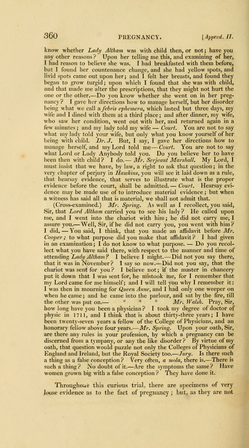 know whether Lacli/ Altkam was with child then, or not; have you any other reasons? Upon her telling me this, and examining of her, I had reason to believe she was, I had breakfasted with them before, but I foiuid her countenance change, and she had yellow spots, and livid spots came out upon her; and I felt her breasts, and found they began to grow turgid; upon which I found that she was with child, and that made nie alter the prescrij)tions, that they might not hurt the one or the other.—Do you know whether she went on in her preg- nancy? I gave her directions how to manage herself, but her disorder being what we call afebris ejihcmera, which lasted but three days, my wife and I dined with them at a third place; and after dinner, my wife, who saw her condition, went out with her, and returned again in a few minutes ; and my lady told my wife — Court. You are not to say what my huly told your wife, but only what you know yourself of her being with child. Dr. J. But, I say, I gave her directions how to manage herself, and my Lord told me—Court. You are not to say what Lord or Lady Anybody told you. Do you believe her to have been then with child? I do.— Mr. Serjeant Marshall. My Lord, I must insist that we have, by law, a right to ask that question; in the very chapter of perjury in Haivkiiis, you vvill see it laid down as a rule, that hearsay evidence, that serves to illustrate what is the proper evidence before the court, shall be admitted. — Court. Hearsay evi- dence may be made use of to introduce material evidence; but when a witness has said all that is material, we shall not admit that. (Cross-examined.) Mr. Spring. As well as I recollect, you said. Sir, that Lord Altkam carried you to see his lady ? He called upon me, and I went into the chariot with him; he did not carry me, I assure you.—Well, Sir, if he did not carry you, you went with him? I did. — You said, I think, that you made an affidavit before Mr. Cooper; to what purpose did you make that affidavit? I had given in an examination; I do not know to what purpose. — Do you recol- lect what you have said there, with respect to the manner and time of attend'mg Ladi/Altkam? I believe I might.—Did not you say there, that it was in November ? I say so now.—Did not you say, that the chariot was sent for you ? I believe not; if the master in chancery put it down that I was sent for, he mistook me, for I remember that my Lord came for me himself; and I will tell you why I remember it: I was then in mourning for Queen Anne, and I had only one weeper on when he came; and he came into the parlour, and sat by the fire, till the other was put on.— * * * Mr. Wakk. Pray, Sir, how long have you been a physician ? I took my degree of doctor of physic in 1711, and I think that is about thirty-three years; I have been twenty-seven years a fellow of the College of Physicians, and an honorary fellow above four years.—Mr. Spring. Upon your oath. Sir, are there any rules in your profession, by which a pregnancy can be discerned from a tympany, or any the like disorder ? By virtue of my oath, that question would puzzle not only the Colleges of Physicians of England and Ireland, but the Royal Society too.—Jiuy. Is there such a thing as a false conception ? Very often, a mola, there is.—There is such a thing? No doubt of it.—Are the symptoms the same? Have women grown big with a false conception ? They have done it. Throughovit this curious trial, there are specimens of very louse evidence as to the fact of pregnancy; but^ as they are not