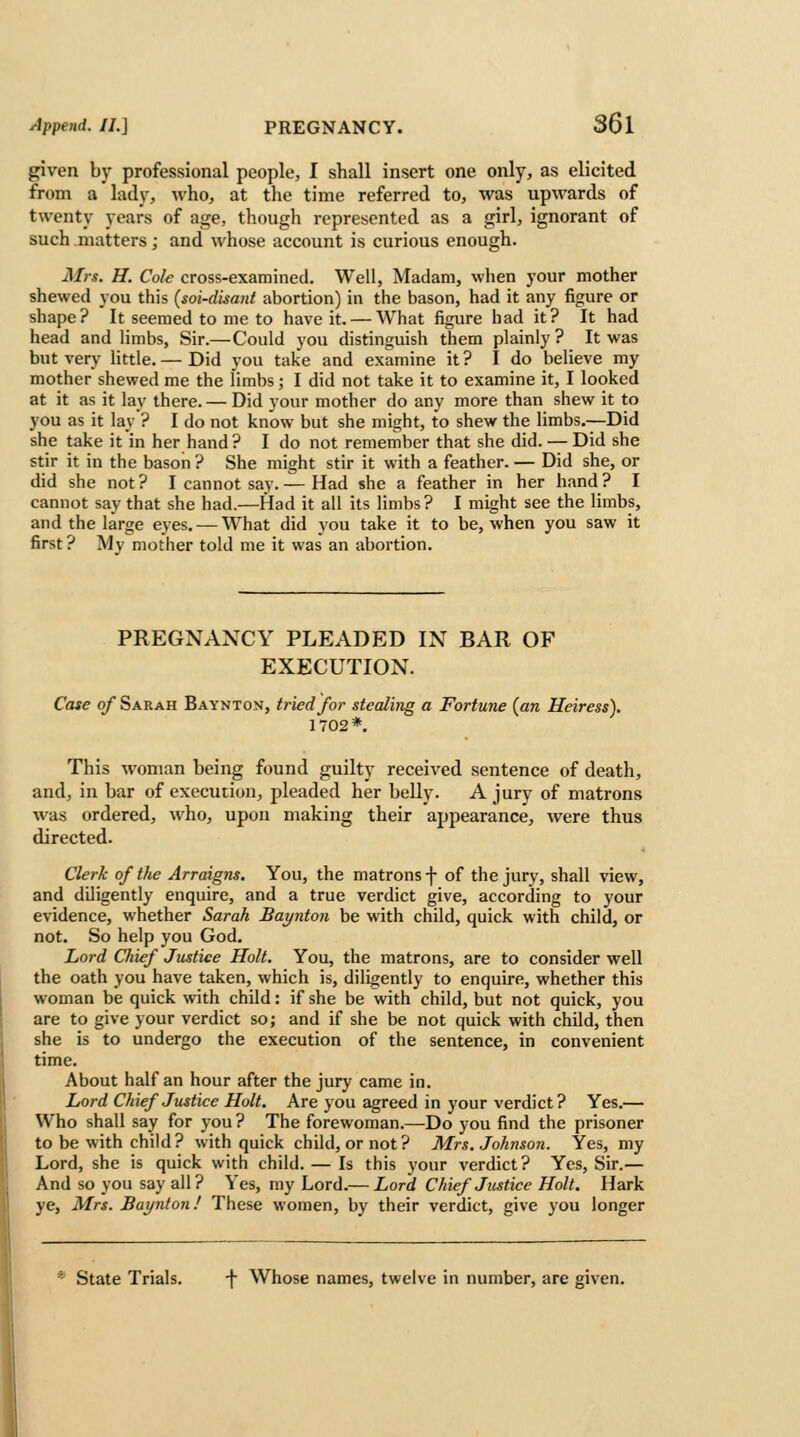 given by professional people, I shall insert one only, as elicited from a lady, who, at the time referred to, was upwards of twenty years of age, though represented as a girl, ignorant of such matters; and whose account is curious enough. Mrs. H. Cole cross-examined. Well, Madam, when your mother shewed you this (soi-disani abortion) in the bason, had it any figure or shape? It seemed to me to have it. — What figure had it? It had head and limbs, Sir.—Could you distinguish them plainly ? It was but very httle. — Did you take and examine it? I do believe my mother shewed me the limbs; I did not take it to examine it, I looked at it as it lay there.— Did your mother do any more than shew it to you as it lay ? I do not know but she might, to shew the limbs.—Did she take it in her hand? I do not remember that she did. — Did she stir it in the bason ? She might stir it with a feather. — Did she, or did she not ? I cannot say. — Had she a feather in her hand ? I cannot say that she had.—Had it all its limbs? I might see the limbs, and the large eyes. —What did you take it to be, when you saw it first ? My mother told me it was an abortion. PREGNANCY PLEADED IN BAR OF EXECUTION. Case of Sarah Baynton, tried for stealing a Fortune {an Heiress). 1702*. This woman being found guilty received sentence of death, and, in bar of execution, pleaded her belly. A jury of matrons was ordered, who, upon making their appearance, were thus directed. Clerk of the Arraigns. You, the matrons f of the jury, shall view, and diligently enquire, and a true verdict give, according to your evidence, whether Sarah Baynton be with child, quick with child, or not. So help you God. Lord Chief Justice Holt. You, the matrons, are to consider well the oath you have taken, which is, diligently to enquire, whether this woman be quick with child: if she be with child, but not quick, you are to give your verdict so; and if she be not quick with child, then she is to undergo the execution of the sentence, in convenient time. About half an hour after the jury came in. Lord Chief Justice Holt. Are you agreed in your verdict? Yes.— Who shall say for you ? The forewoman.—Do you find the prisoner to be with child? with quick child, or not? Mrs. Johnson. Yes, my Lord, she is quick with child. — Is this your verdict? Yes, Sir.— And so you say all? Yes, my Lord.— Lord Chief Justice Holt. Hark ye, Mrs. Baynton! These women, by their verdict, give you longer State Trials. ■\ Whose names, twelve in number, are given.