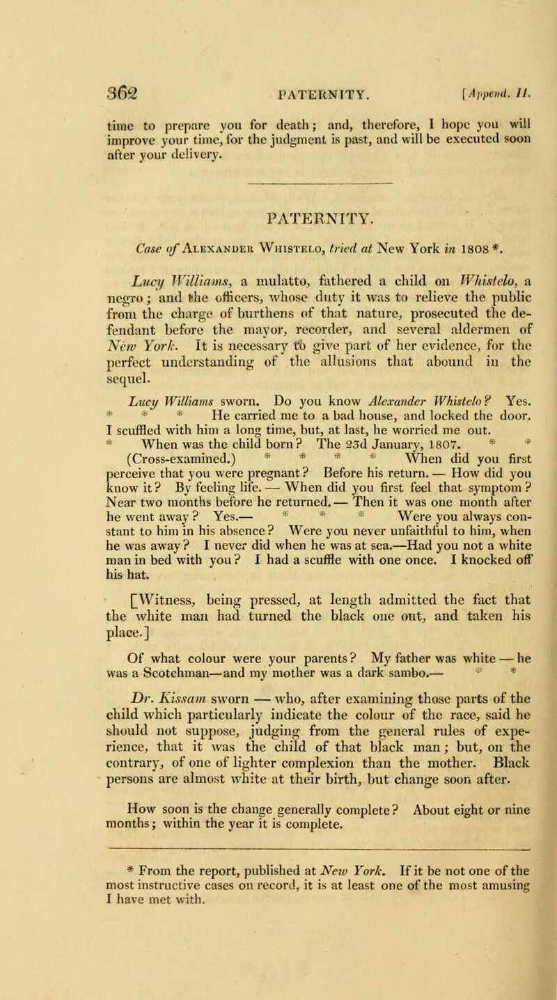 time to prepare you for death; and, therefore, I hope you will improve your time, for the judgment is past, and will be executed soon after your ilclivery. PATERNITY. Case f)/* Alexander Whistei.o, fried at New York in 1808*. Lhci/ Williams, a mulatto, fathered a child on WImtelo, a negro; and the officers, whose duty it was to relieve the public from the charge of burthens of that nature, prosecuted tlie de- fendant before the mayor, recorder, and several aldermen of New York. It is necessary to give part of her evidence, for the perfect understanding of the allusions that abound in the sequel. Lucy Williams sworn. Do you know Alexander Whistclo ? Yes. * * * He carried me to a bad house, and locked the door. I scuffled with him a long time, but, at last, he worried me out. * When was the child born ? The 25d January, 1807. * * (Cross-examined.) * * * * When did you first perceive that you were pregnant ? Before his return. — How did you know it? By feeling life. — When did you first feel that symptom? Near two months before he returned. — Then it was one month after he went away ? Yes.— * * Were you always con- stant to him in his absence? Were yon never unfaithful to him, when he was away ? I never did when he was at sea.—Had you not a white man in bed with you ? I had a scuffle with one once. I knocked off his hat. [[Witness, being pressed, at length admitted the fact that the white man had turned the black one out, and taken his place.] Of what colour were your parents ? My father was white — he was a Scotchman—and my mother was a dark sambo.— * Dr. Kisxam sworn — who, after examining those parts of the child which particularly indicate the colour of the race, said he shoidd not suppose, judging from the general rules of exjDe- rience, that it was the child of that black man; but, on the contrary, of one of lighter complexion than the mother. Black persons are almost white at their birth, but change soon after. How soon is the change generally complete? About eight or nine months; within the year it is complete. * From the report, published at New York. If it be not one of the most instructive cases on recoril, it is at least one of the most amusing I have met with.