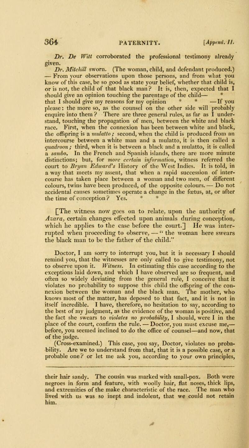 Dr. De Witt corroborated the professional testimony already given. Dr. Mitch'dl sworn. (The woman, child, and defendant produced.) — From your observations upon those persons, and from what you know of this case, be so good as state your belief, wiiether that child is, or is not, the child of that black man ? It is, then, expected that I should give an opinion touching the parentage of the child— * that I should give my reasons for my opinion * * — If you please: the more so, as the counsel on the other side will probably enquire into them ? There are three general rules, as far as I under- stand, touching the propagation of men, between the white and black race. First, when the connexion has been between white and black, the offspring is a mulatto ; second, when the child is produced from an intercourse between a white man and a mulatto, it is then called a quadroon; third, when it is between a black and a mulatto, it is called a sambo. In the French and Spanish islands, there are more minute distinctions; but, for viore certain information, witness referred the court to Bryan Edward's History of the West Indies. It is told, in a way that meets my assent, that when a rapid succession of inter- course has taken place between a woman and two men, of different colours, twins have been produced, of the opposite colours. — Do not accidental causes sometimes operate a change in the foetus, at, or after the time of conception ? Yes. * * [^The witness now goes on to relate, upon the authority of Azara, certain changes effected upon animals during conce])tion, which he applies to the case before the court.] He was inter- rupted when proceeding to observe, —  the woman here swears the black man to be the father of the child. Doctor, I am sorry to interrupt you, but it is necessary I should remind you, that the witnesses are only called to give testimony, not to observe upon it. Witness. In estimating this case according to the exceptions laid down, and which I have observed are so frequent, and often so widely deviating from the general rule, I conceive that it violates no probability to suppose this child the offspring of the con- nexion between the woman and the black man. The mother, who knows most of the matter, has deposed to that fact, and it is not in itself incredible. I have, therefore, no hesitation to say, according to the best of my judgment, as the evidence of the woman is positive, and the fact she swears to violates no probability, I should, were I in the place of the court, confirm the rule. — Doctor, you must excuse me,— before, you seemed inclined to do the office of counsel—and now, that of the judge. (Cross-examined.) This case, you say. Doctor, violates no proba- bility. Are we to understand from that, that it is a possible case, or a probable one ? or let me ask you, according to your own principles. their hair sandy. The cousin was marked with small-pox. Both were negroes in form and feature, with woolly hair, flat noses, thick lips, and extremities of the make characteristic of the race. The man who lived with us was so inept and indolent, that we could not retain him.